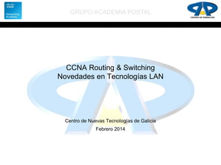 GRUPO ACADEMIA POSTAL

CCNA Routing & Switching
Novedades en Tecnologías LAN

Centro de Nuevas Tecnologías de Galicia
Febrero 2014

 