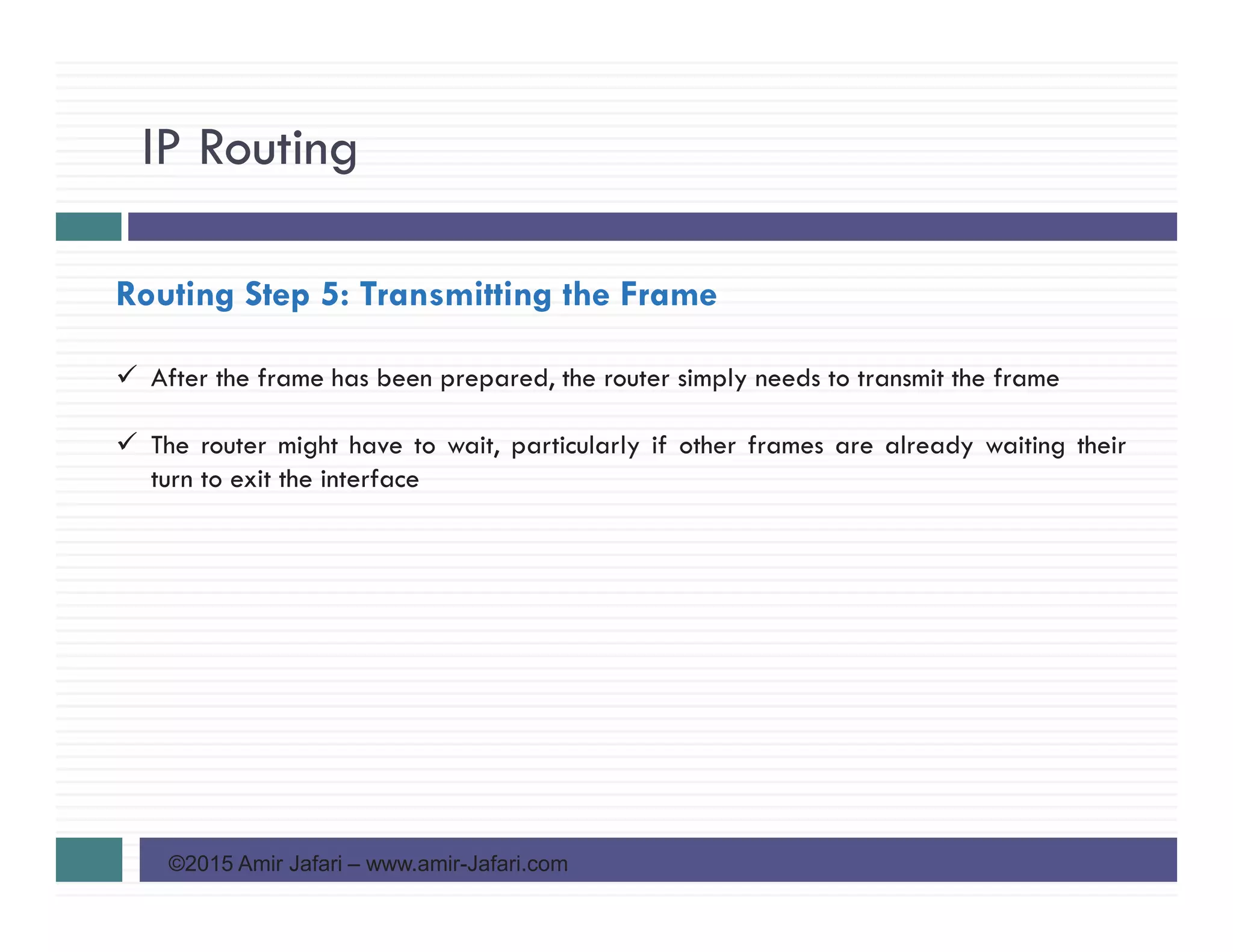 IP Routing
©2015 Amir Jafari – www.amir-Jafari.com
Routing Step 5: Transmitting the Frame
After the frame has been prepared, the router simply needs to transmit the frame
The router might have to wait, particularly if other frames are already waiting their
turn to exit the interface
 