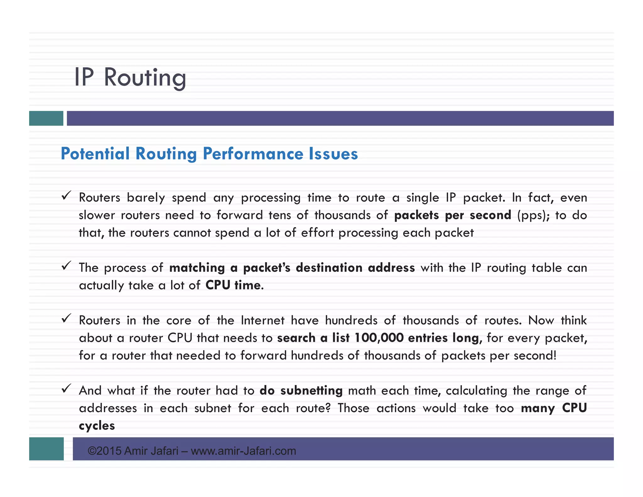 IP Routing
©2015 Amir Jafari – www.amir-Jafari.com
Potential Routing Performance Issues
Routers barely spend any processing time to route a single IP packet. In fact, even
slower routers need to forward tens of thousands of packets per second (pps); to do
that, the routers cannot spend a lot of effort processing each packet
The process of matching a packet’s destination address with the IP routing table can
actually take a lot of CPU time.
Routers in the core of the Internet have hundreds of thousands of routes. Now think
about a router CPU that needs to search a list 100,000 entries long, for every packet,
for a router that needed to forward hundreds of thousands of packets per second!
And what if the router had to do subnetting math each time, calculating the range of
addresses in each subnet for each route? Those actions would take too many CPU
cycles
 