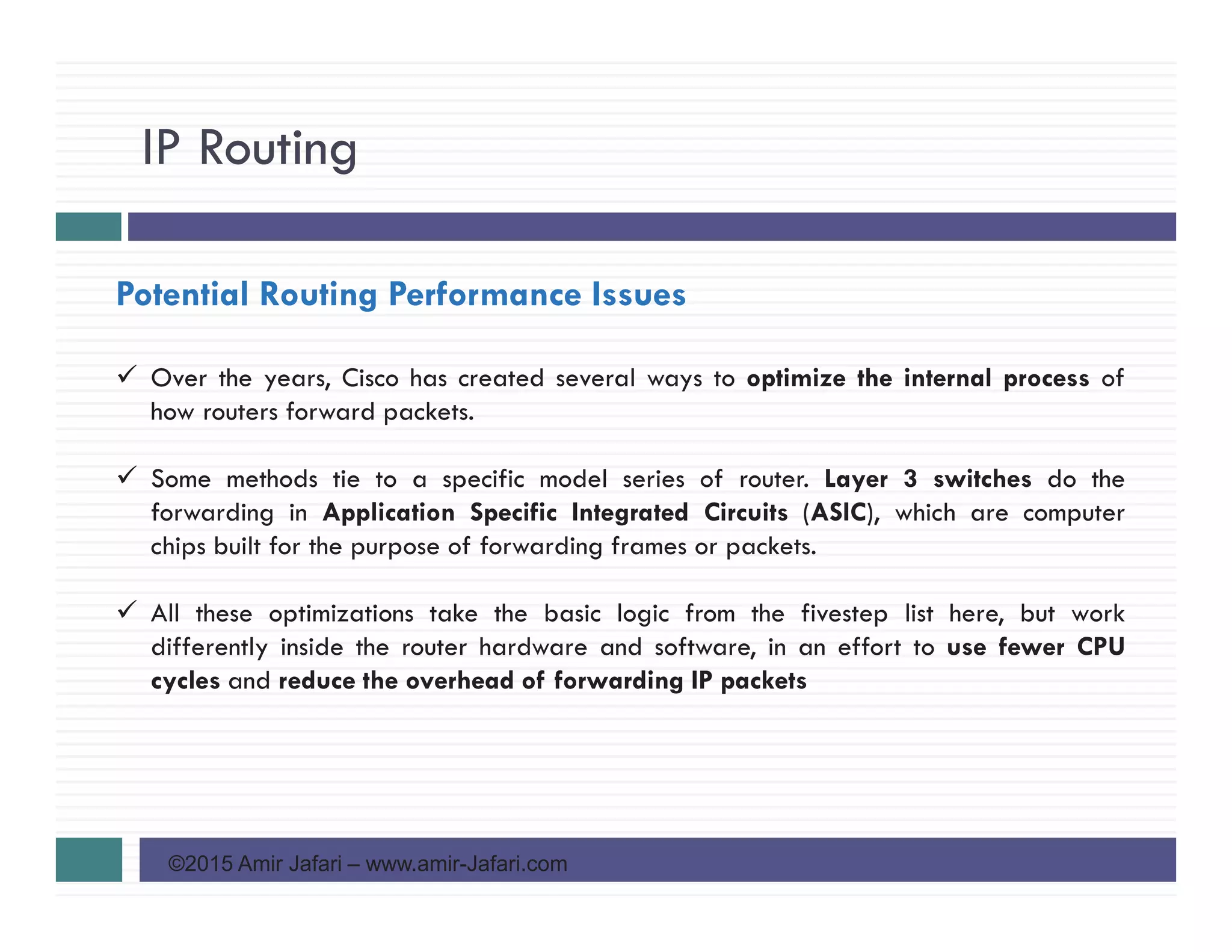 IP Routing
©2015 Amir Jafari – www.amir-Jafari.com
Potential Routing Performance Issues
Over the years, Cisco has created several ways to optimize the internal process of
how routers forward packets.
Some methods tie to a specific model series of router. Layer 3 switches do the
forwarding in Application Specific Integrated Circuits (ASIC), which are computer
chips built for the purpose of forwarding frames or packets.
All these optimizations take the basic logic from the fivestep list here, but work
differently inside the router hardware and software, in an effort to use fewer CPU
cycles and reduce the overhead of forwarding IP packets
 