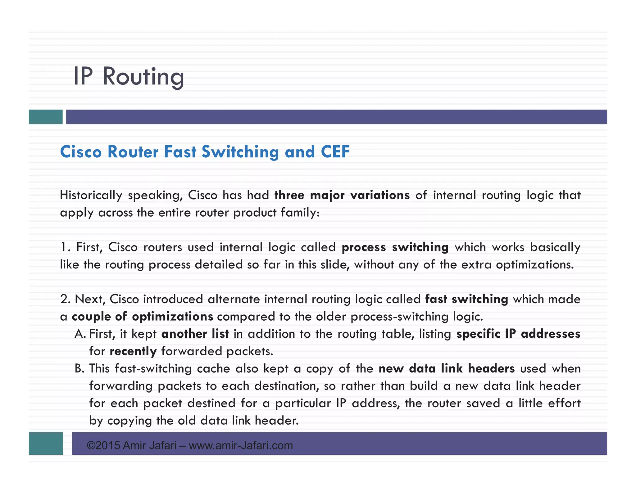 IP Routing
©2015 Amir Jafari – www.amir-Jafari.com
Cisco Router Fast Switching and CEF
Historically speaking, Cisco has had three major variations of internal routing logic that
apply across the entire router product family:
1. First, Cisco routers used internal logic called process switching which works basically
like the routing process detailed so far in this slide, without any of the extra optimizations.
2. Next, Cisco introduced alternate internal routing logic called fast switching which made
a couple of optimizations compared to the older process-switching logic.
A. First, it kept another list in addition to the routing table, listing specific IP addresses
for recently forwarded packets.
B. This fast-switching cache also kept a copy of the new data link headers used when
forwarding packets to each destination, so rather than build a new data link header
for each packet destined for a particular IP address, the router saved a little effort
by copying the old data link header.
 