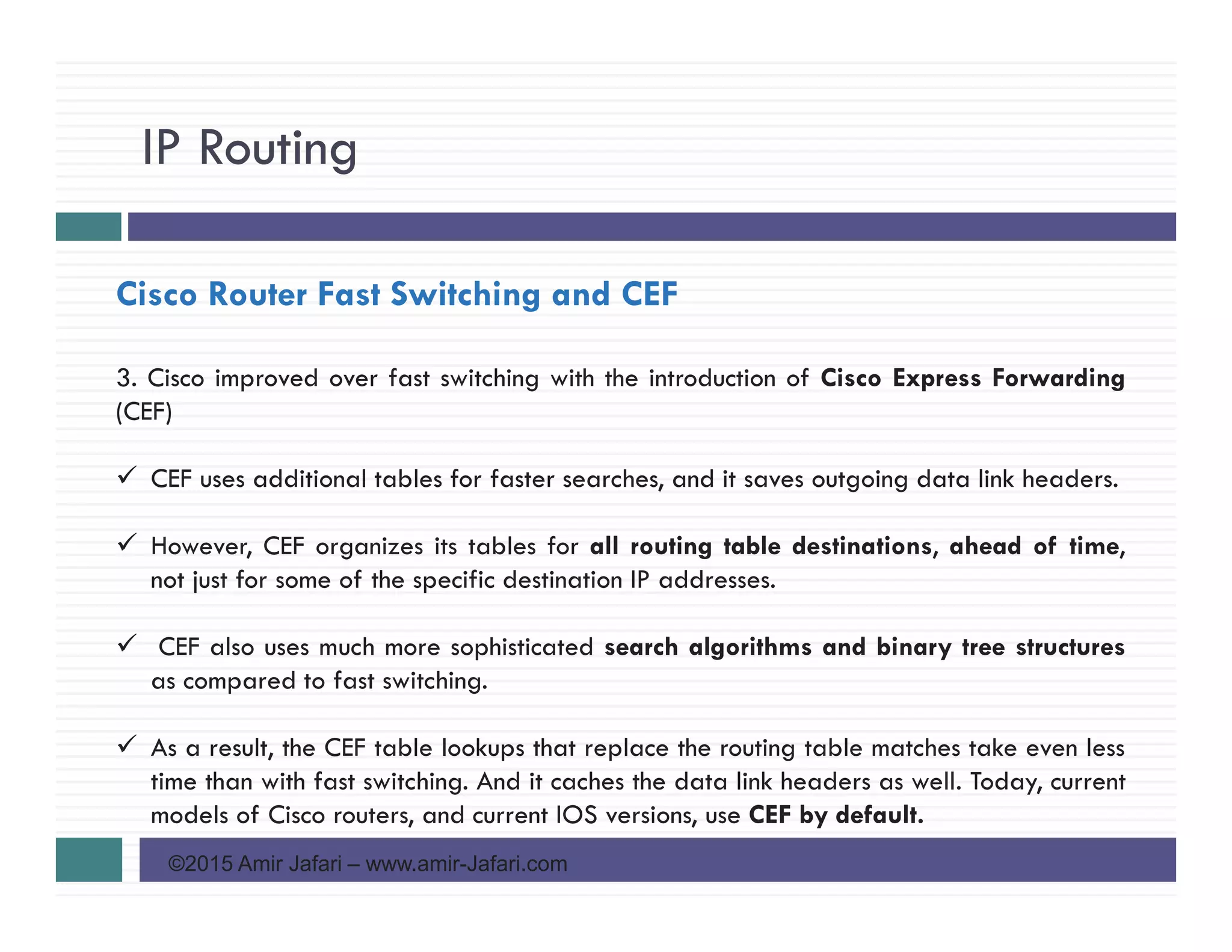 IP Routing
©2015 Amir Jafari – www.amir-Jafari.com
Cisco Router Fast Switching and CEF
3. Cisco improved over fast switching with the introduction of Cisco Express Forwarding
(CEF)
CEF uses additional tables for faster searches, and it saves outgoing data link headers.
However, CEF organizes its tables for all routing table destinations, ahead of time,
not just for some of the specific destination IP addresses.
CEF also uses much more sophisticated search algorithms and binary tree structures
as compared to fast switching.
As a result, the CEF table lookups that replace the routing table matches take even less
time than with fast switching. And it caches the data link headers as well. Today, current
models of Cisco routers, and current IOS versions, use CEF by default.
 