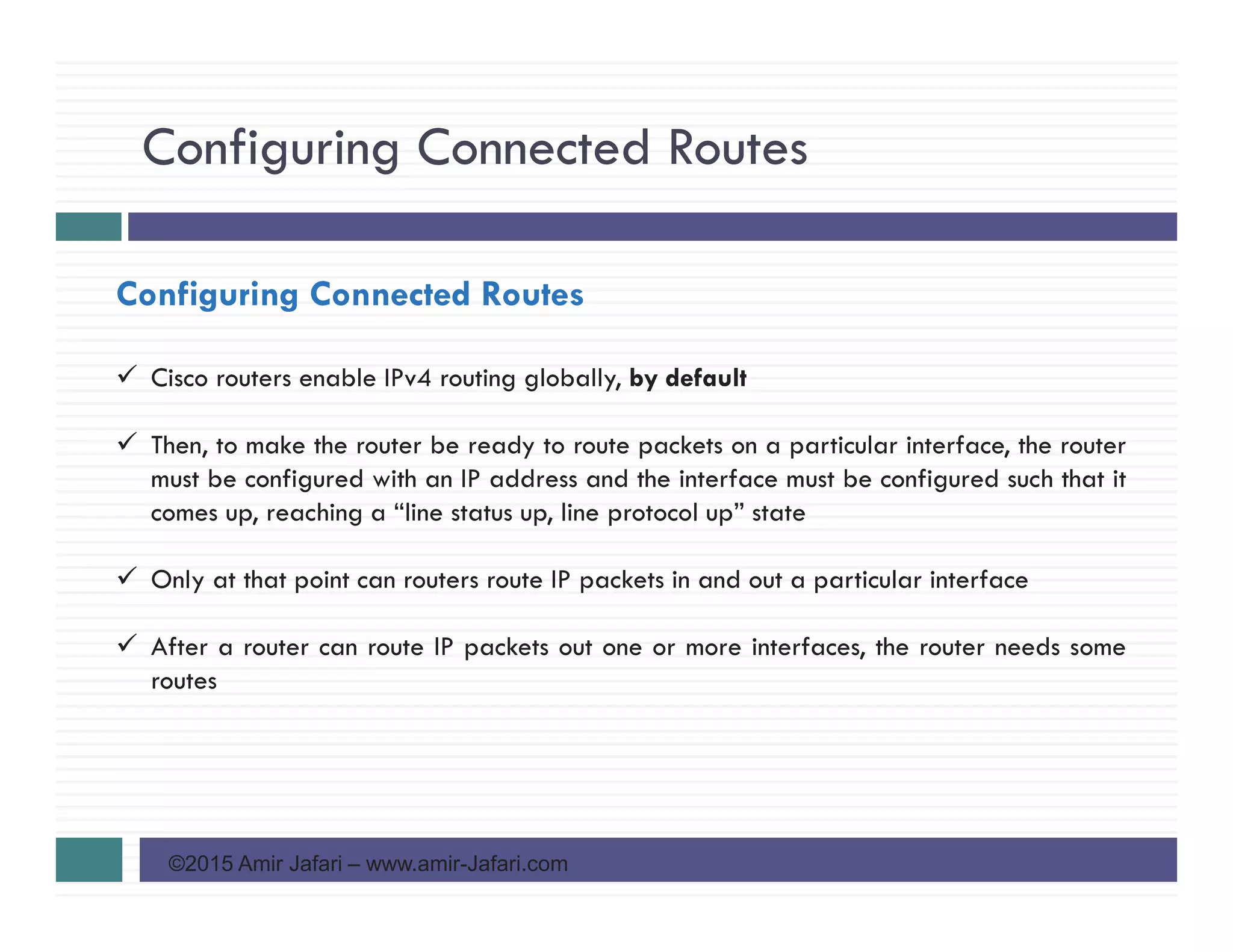 Configuring Connected Routes
©2015 Amir Jafari – www.amir-Jafari.com
Configuring Connected Routes
Cisco routers enable IPv4 routing globally, by default
Then, to make the router be ready to route packets on a particular interface, the router
must be configured with an IP address and the interface must be configured such that it
comes up, reaching a “line status up, line protocol up” state
Only at that point can routers route IP packets in and out a particular interface
After a router can route IP packets out one or more interfaces, the router needs some
routes
 