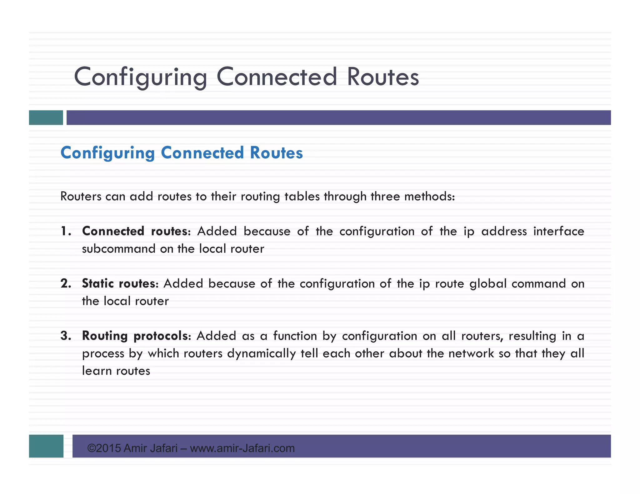 Configuring Connected Routes
©2015 Amir Jafari – www.amir-Jafari.com
Configuring Connected Routes
Routers can add routes to their routing tables through three methods:
1. Connected routes: Added because of the configuration of the ip address interface
subcommand on the local router
2. Static routes: Added because of the configuration of the ip route global command on
the local router
3. Routing protocols: Added as a function by configuration on all routers, resulting in a
process by which routers dynamically tell each other about the network so that they all
learn routes
 
