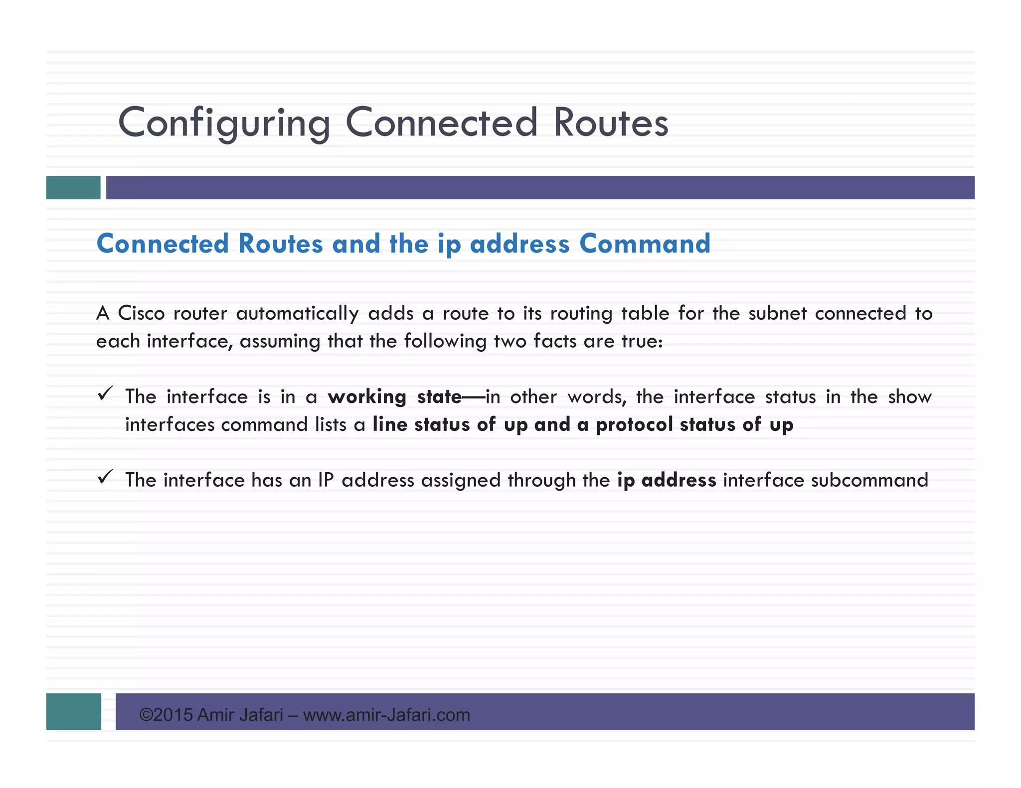 Configuring Connected Routes
©2015 Amir Jafari – www.amir-Jafari.com
Connected Routes and the ip address Command
A Cisco router automatically adds a route to its routing table for the subnet connected to
each interface, assuming that the following two facts are true:
The interface is in a working state—in other words, the interface status in the show
interfaces command lists a line status of up and a protocol status of up
The interface has an IP address assigned through the ip address interface subcommand
 