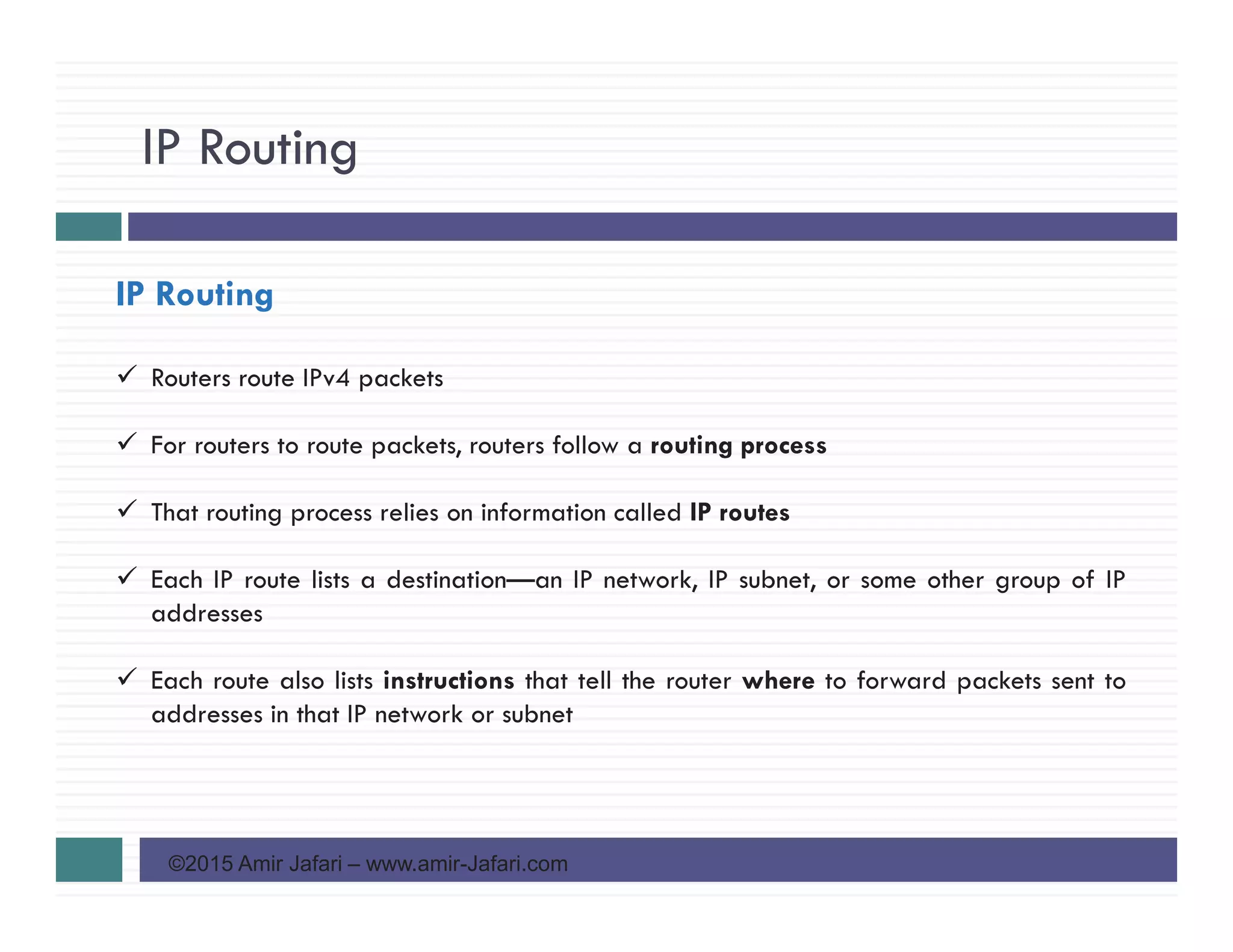 IP Routing
©2015 Amir Jafari – www.amir-Jafari.com
IP Routing
Routers route IPv4 packets
For routers to route packets, routers follow a routing process
That routing process relies on information called IP routes
Each IP route lists a destination—an IP network, IP subnet, or some other group of IP
addresses
Each route also lists instructions that tell the router where to forward packets sent to
addresses in that IP network or subnet
 