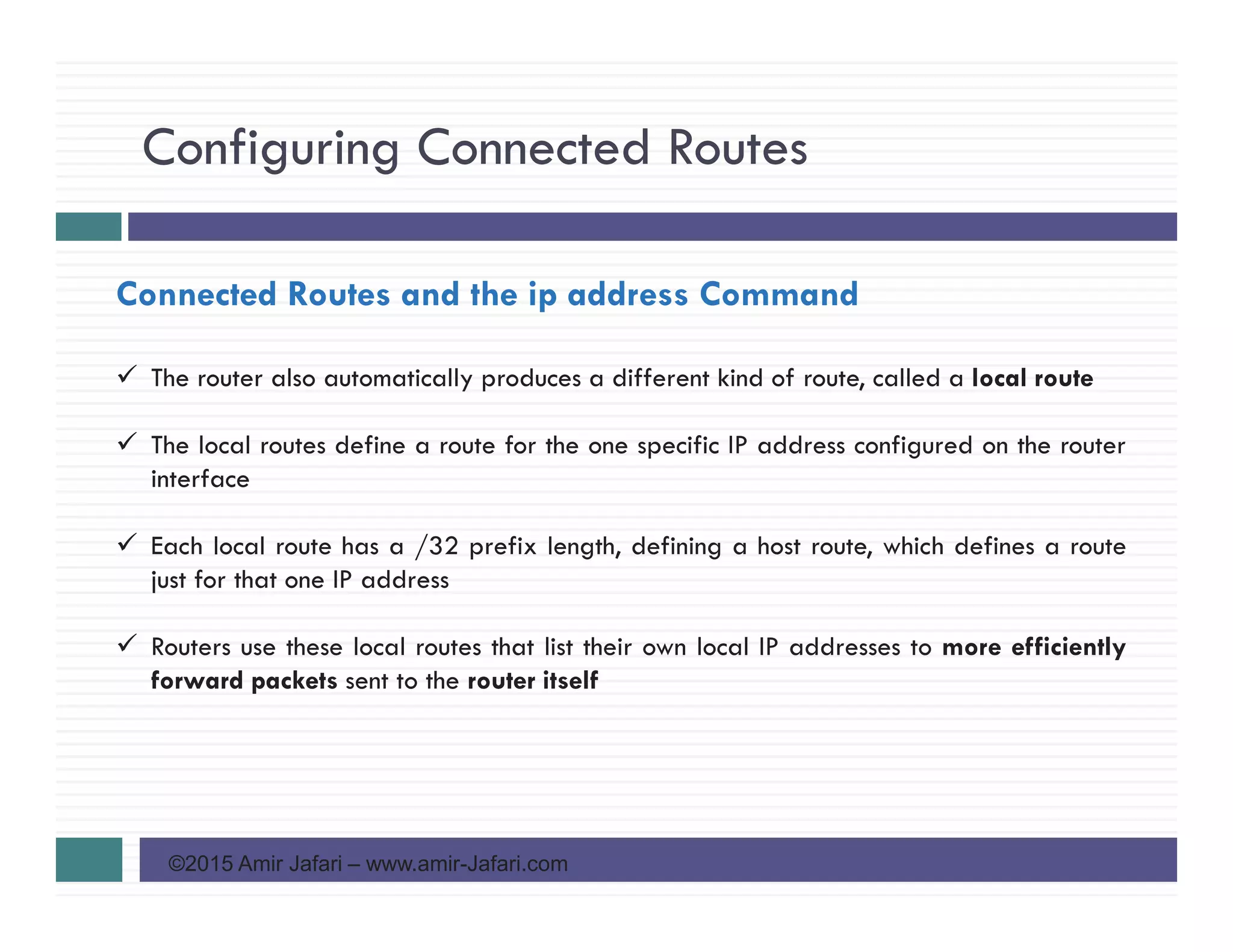 Configuring Connected Routes
©2015 Amir Jafari – www.amir-Jafari.com
Connected Routes and the ip address Command
The router also automatically produces a different kind of route, called a local route
The local routes define a route for the one specific IP address configured on the router
interface
Each local route has a /32 prefix length, defining a host route, which defines a route
just for that one IP address
Routers use these local routes that list their own local IP addresses to more efficiently
forward packets sent to the router itself
 