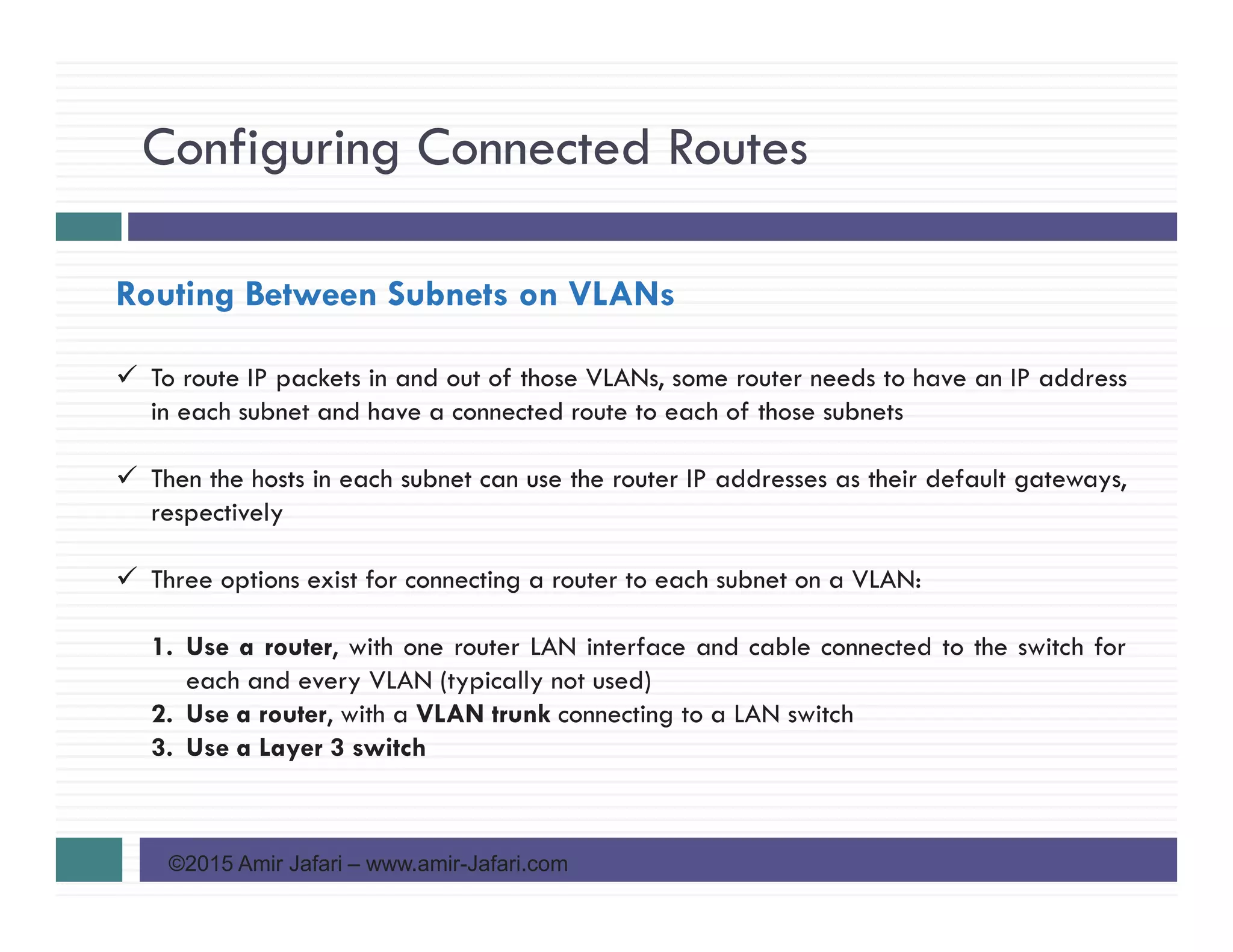 Configuring Connected Routes
©2015 Amir Jafari – www.amir-Jafari.com
Routing Between Subnets on VLANs
To route IP packets in and out of those VLANs, some router needs to have an IP address
in each subnet and have a connected route to each of those subnets
Then the hosts in each subnet can use the router IP addresses as their default gateways,
respectively
Three options exist for connecting a router to each subnet on a VLAN:
1. Use a router, with one router LAN interface and cable connected to the switch for
each and every VLAN (typically not used)
2. Use a router, with a VLAN trunk connecting to a LAN switch
3. Use a Layer 3 switch
 