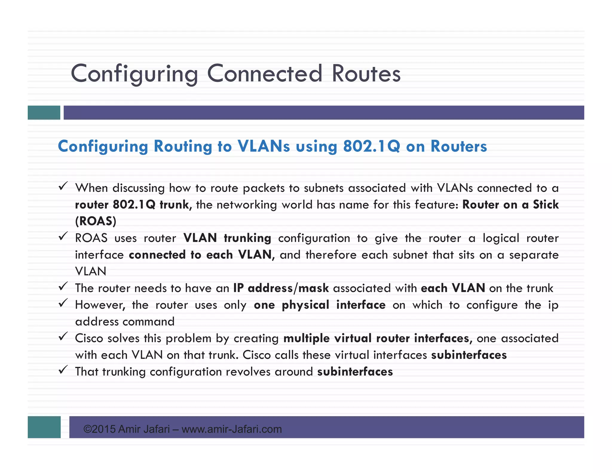 Configuring Connected Routes
©2015 Amir Jafari – www.amir-Jafari.com
Configuring Routing to VLANs using 802.1Q on Routers
When discussing how to route packets to subnets associated with VLANs connected to a
router 802.1Q trunk, the networking world has name for this feature: Router on a Stick
(ROAS)
ROAS uses router VLAN trunking configuration to give the router a logical router
interface connected to each VLAN, and therefore each subnet that sits on a separate
VLAN
The router needs to have an IP address/mask associated with each VLAN on the trunk
However, the router uses only one physical interface on which to configure the ip
address command
Cisco solves this problem by creating multiple virtual router interfaces, one associated
with each VLAN on that trunk. Cisco calls these virtual interfaces subinterfaces
That trunking configuration revolves around subinterfaces
 