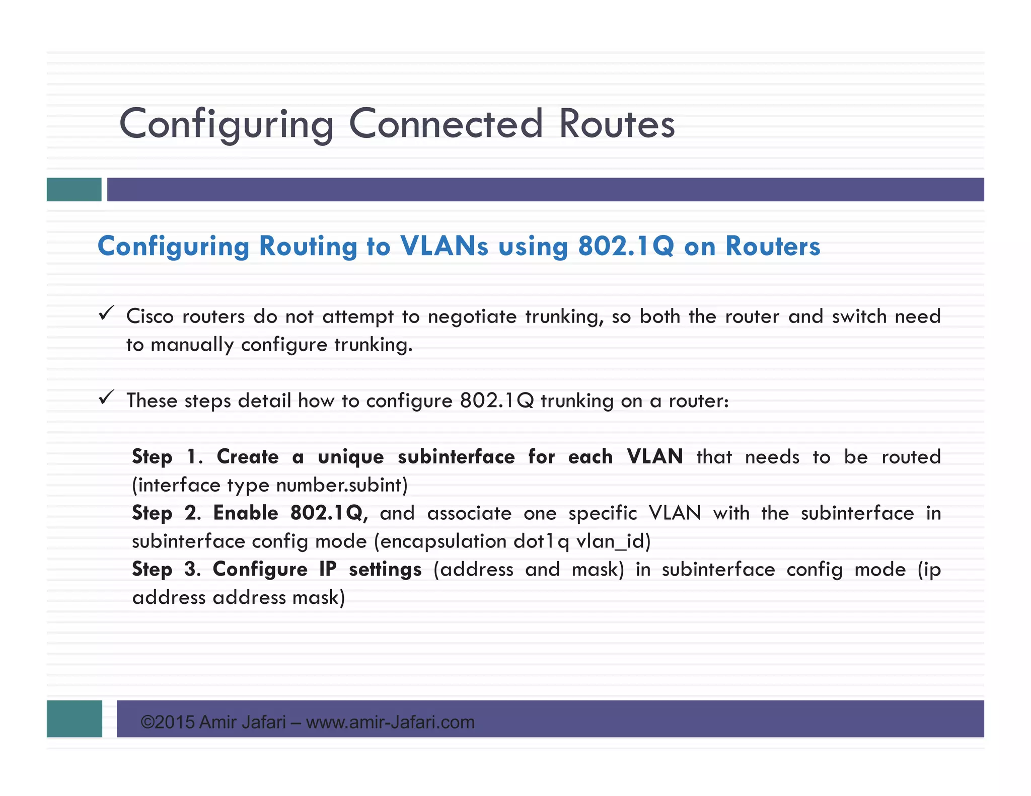 Configuring Connected Routes
©2015 Amir Jafari – www.amir-Jafari.com
Configuring Routing to VLANs using 802.1Q on Routers
Cisco routers do not attempt to negotiate trunking, so both the router and switch need
to manually configure trunking.
These steps detail how to configure 802.1Q trunking on a router:
Step 1. Create a unique subinterface for each VLAN that needs to be routed
(interface type number.subint)
Step 2. Enable 802.1Q, and associate one specific VLAN with the subinterface in
subinterface config mode (encapsulation dot1q vlan_id)
Step 3. Configure IP settings (address and mask) in subinterface config mode (ip
address address mask)
 