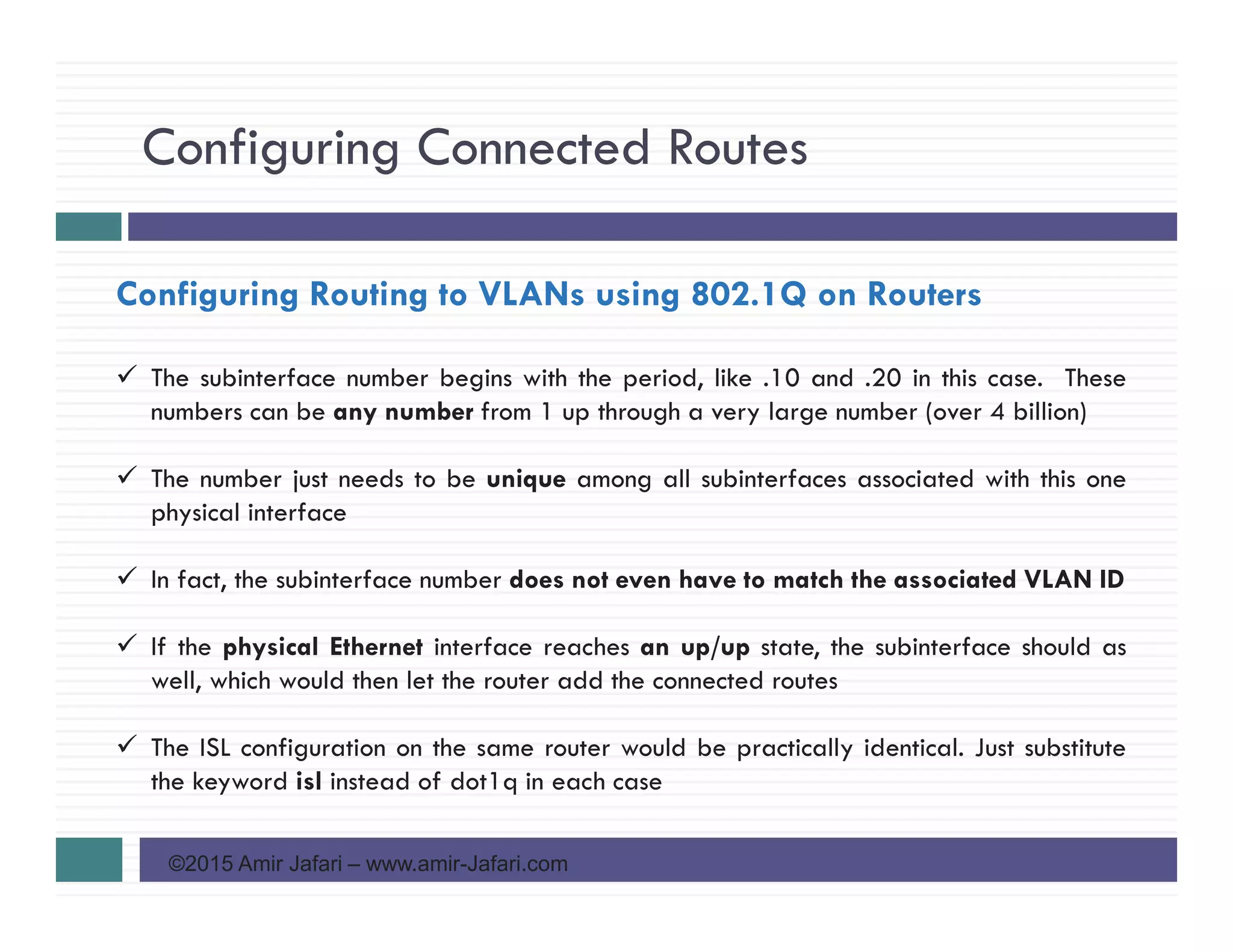 Configuring Connected Routes
©2015 Amir Jafari – www.amir-Jafari.com
Configuring Routing to VLANs using 802.1Q on Routers
The subinterface number begins with the period, like .10 and .20 in this case. These
numbers can be any number from 1 up through a very large number (over 4 billion)
The number just needs to be unique among all subinterfaces associated with this one
physical interface
In fact, the subinterface number does not even have to match the associated VLAN ID
If the physical Ethernet interface reaches an up/up state, the subinterface should as
well, which would then let the router add the connected routes
The ISL configuration on the same router would be practically identical. Just substitute
the keyword isl instead of dot1q in each case
 