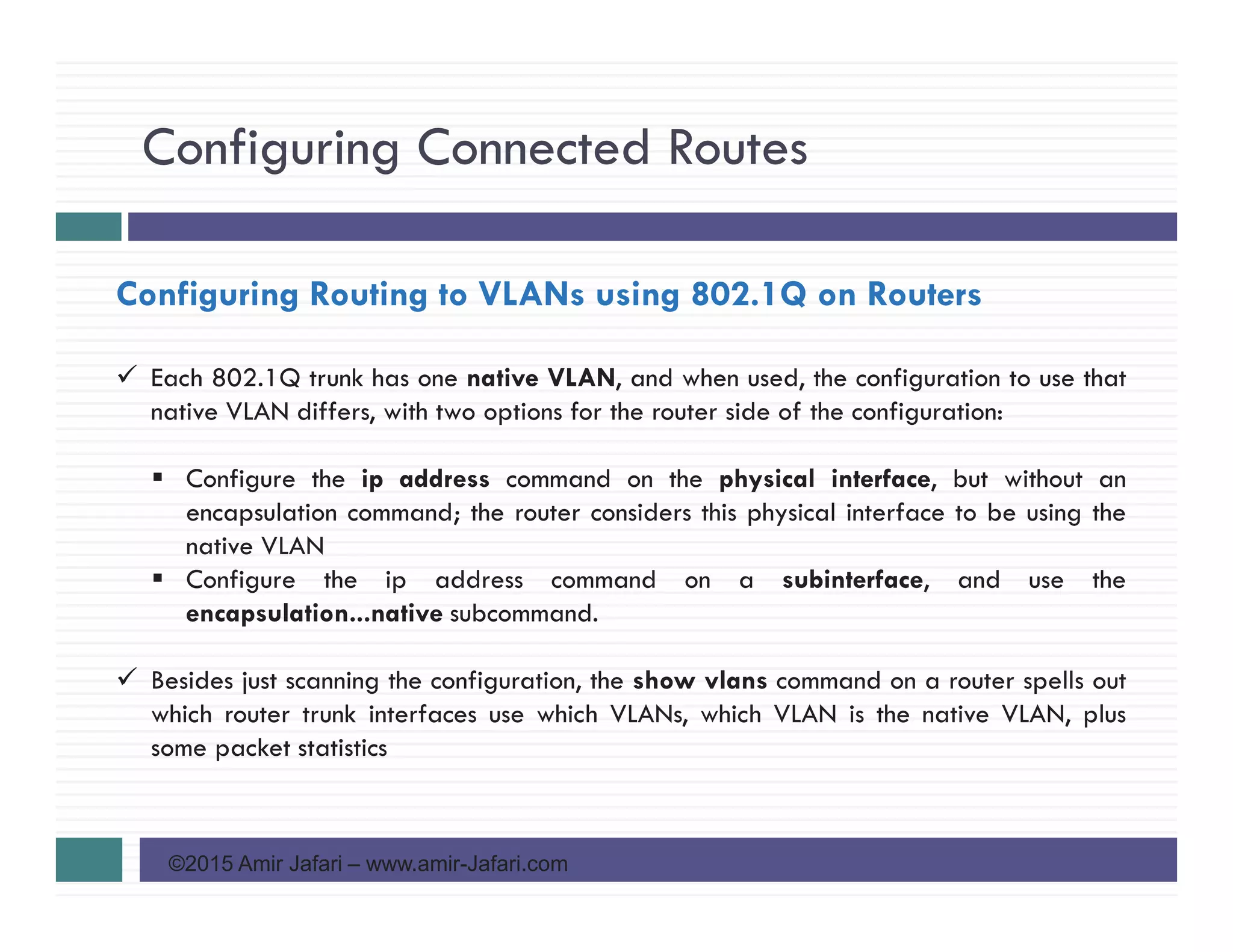 Configuring Connected Routes
©2015 Amir Jafari – www.amir-Jafari.com
Configuring Routing to VLANs using 802.1Q on Routers
Each 802.1Q trunk has one native VLAN, and when used, the configuration to use that
native VLAN differs, with two options for the router side of the configuration:
Configure the ip address command on the physical interface, but without an
encapsulation command; the router considers this physical interface to be using the
native VLAN
Configure the ip address command on a subinterface, and use the
encapsulation...native subcommand.
Besides just scanning the configuration, the show vlans command on a router spells out
which router trunk interfaces use which VLANs, which VLAN is the native VLAN, plus
some packet statistics
 
