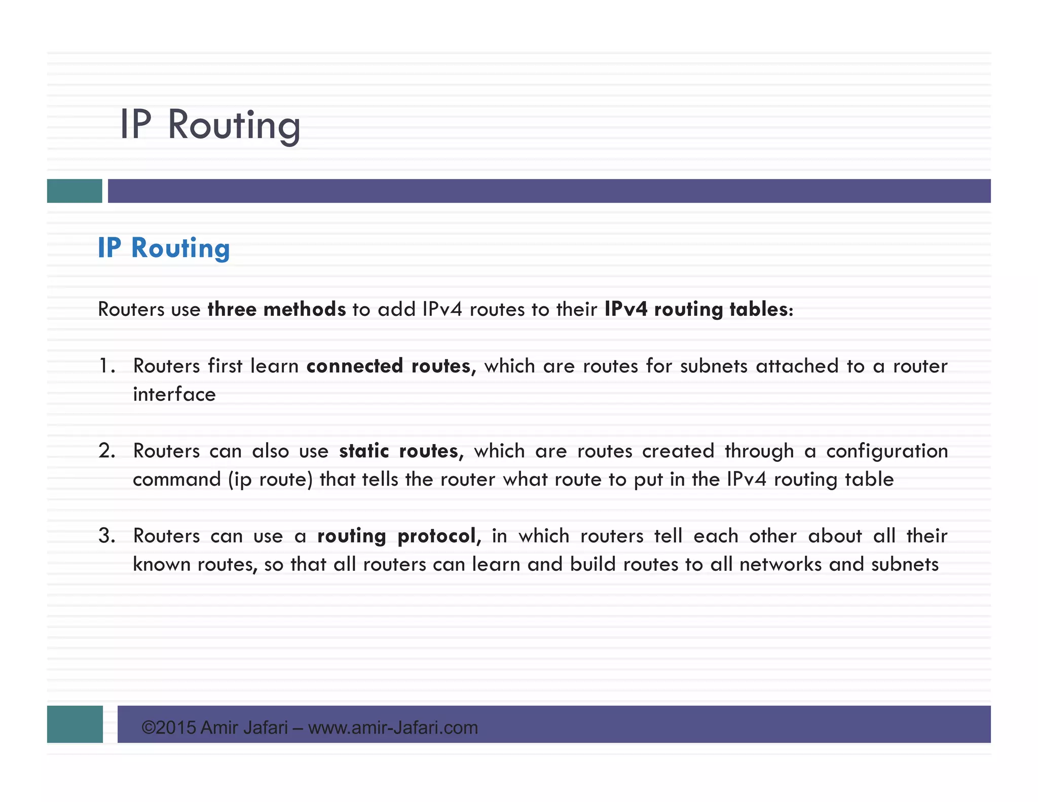 IP Routing
©2015 Amir Jafari – www.amir-Jafari.com
IP Routing
Routers use three methods to add IPv4 routes to their IPv4 routing tables:
1. Routers first learn connected routes, which are routes for subnets attached to a router
interface
2. Routers can also use static routes, which are routes created through a configuration
command (ip route) that tells the router what route to put in the IPv4 routing table
3. Routers can use a routing protocol, in which routers tell each other about all their
known routes, so that all routers can learn and build routes to all networks and subnets
 
