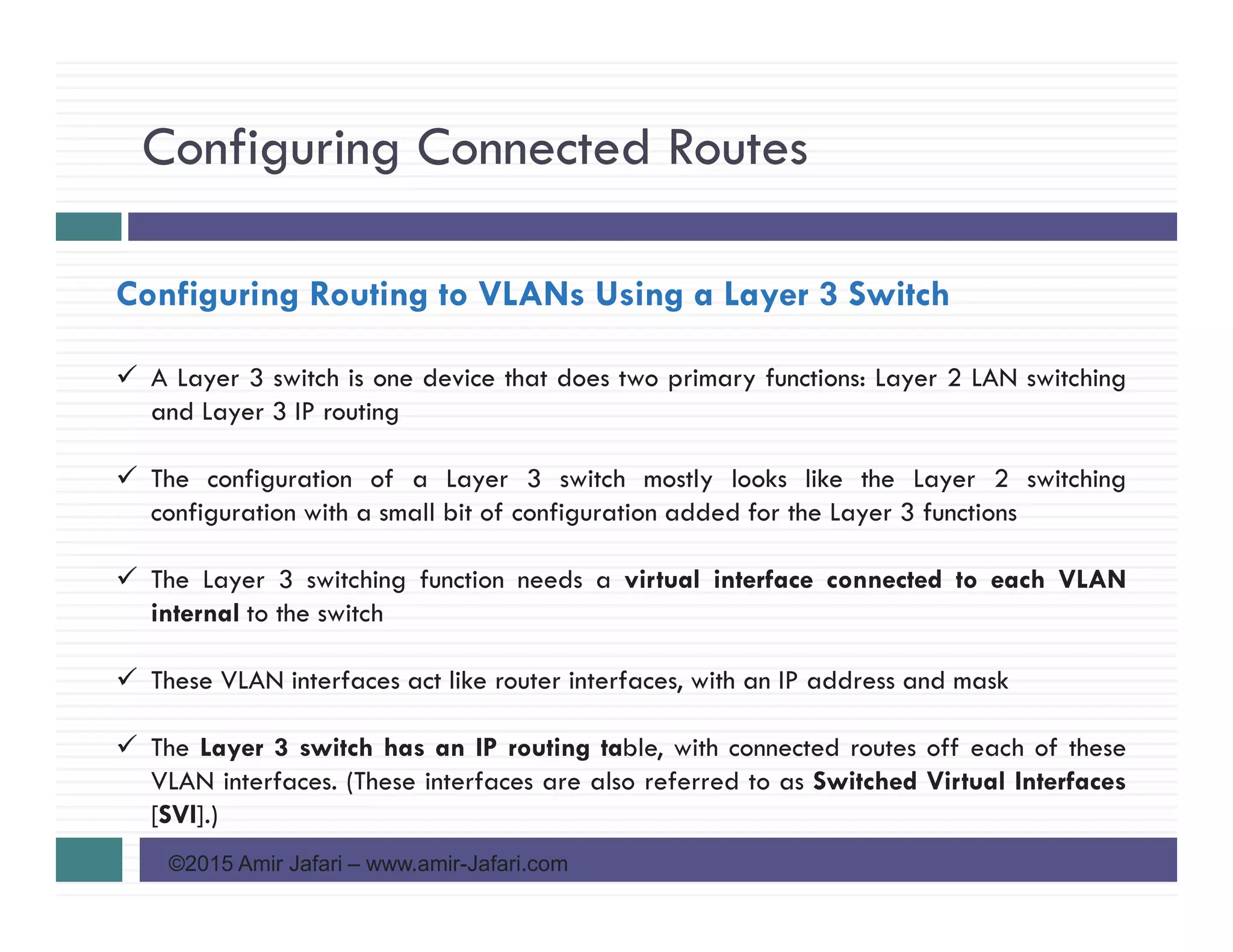 Configuring Connected Routes
©2015 Amir Jafari – www.amir-Jafari.com
Configuring Routing to VLANs Using a Layer 3 Switch
A Layer 3 switch is one device that does two primary functions: Layer 2 LAN switching
and Layer 3 IP routing
The configuration of a Layer 3 switch mostly looks like the Layer 2 switching
configuration with a small bit of configuration added for the Layer 3 functions
The Layer 3 switching function needs a virtual interface connected to each VLAN
internal to the switch
These VLAN interfaces act like router interfaces, with an IP address and mask
The Layer 3 switch has an IP routing table, with connected routes off each of these
VLAN interfaces. (These interfaces are also referred to as Switched Virtual Interfaces
[SVI].)
 