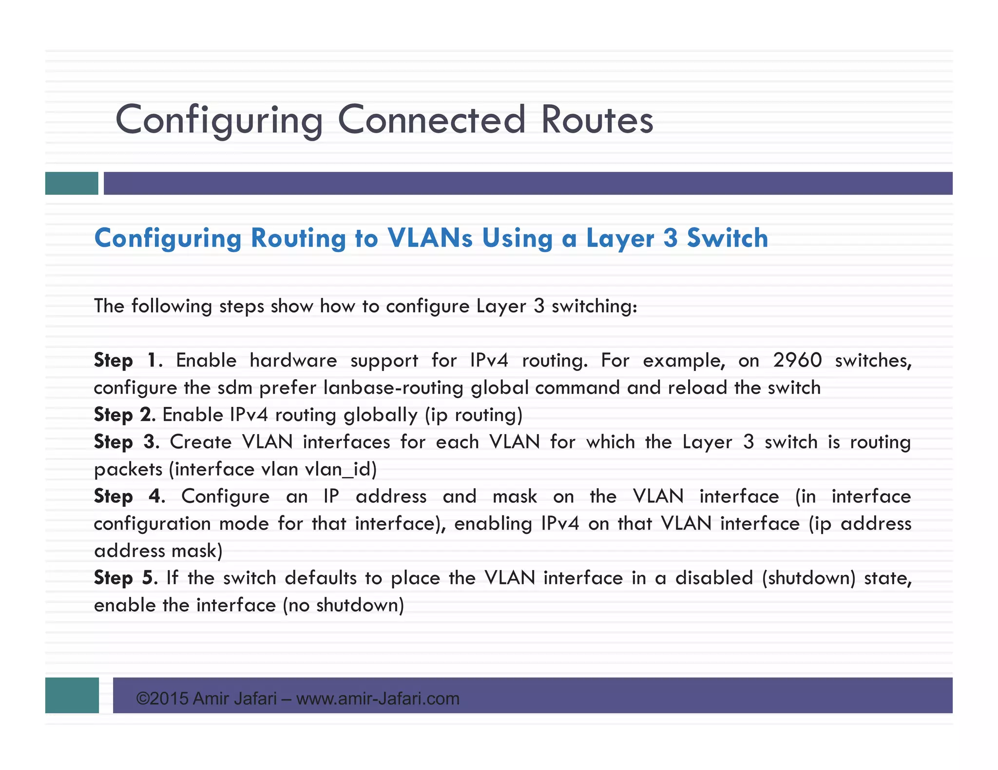Configuring Connected Routes
©2015 Amir Jafari – www.amir-Jafari.com
Configuring Routing to VLANs Using a Layer 3 Switch
The following steps show how to configure Layer 3 switching:
Step 1. Enable hardware support for IPv4 routing. For example, on 2960 switches,
configure the sdm prefer lanbase-routing global command and reload the switch
Step 2. Enable IPv4 routing globally (ip routing)
Step 3. Create VLAN interfaces for each VLAN for which the Layer 3 switch is routing
packets (interface vlan vlan_id)
Step 4. Configure an IP address and mask on the VLAN interface (in interface
configuration mode for that interface), enabling IPv4 on that VLAN interface (ip address
address mask)
Step 5. If the switch defaults to place the VLAN interface in a disabled (shutdown) state,
enable the interface (no shutdown)
 