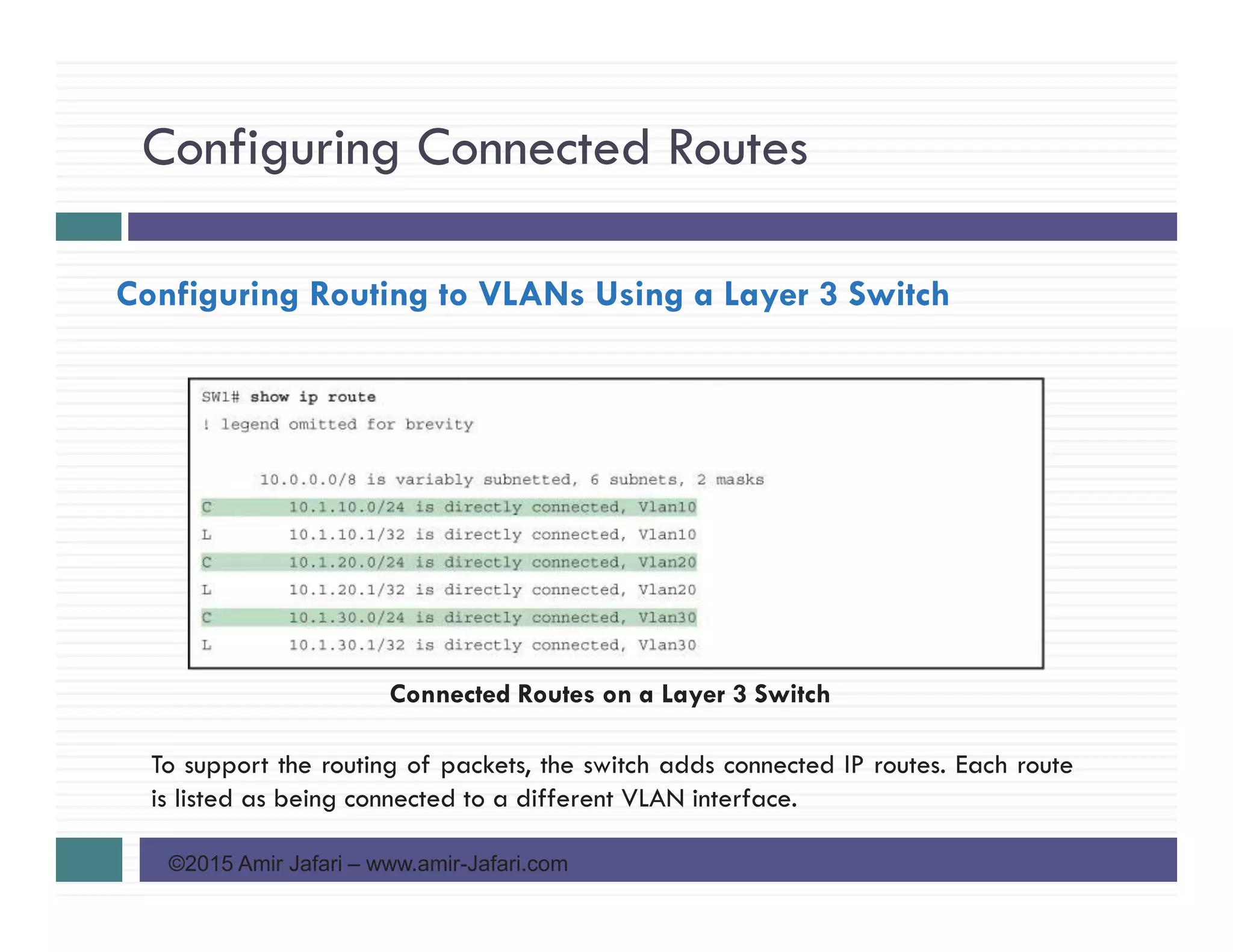 Configuring Connected Routes
©2015 Amir Jafari – www.amir-Jafari.com
Configuring Routing to VLANs Using a Layer 3 Switch
To support the routing of packets, the switch adds connected IP routes. Each route
is listed as being connected to a different VLAN interface.
Connected Routes on a Layer 3 Switch
 