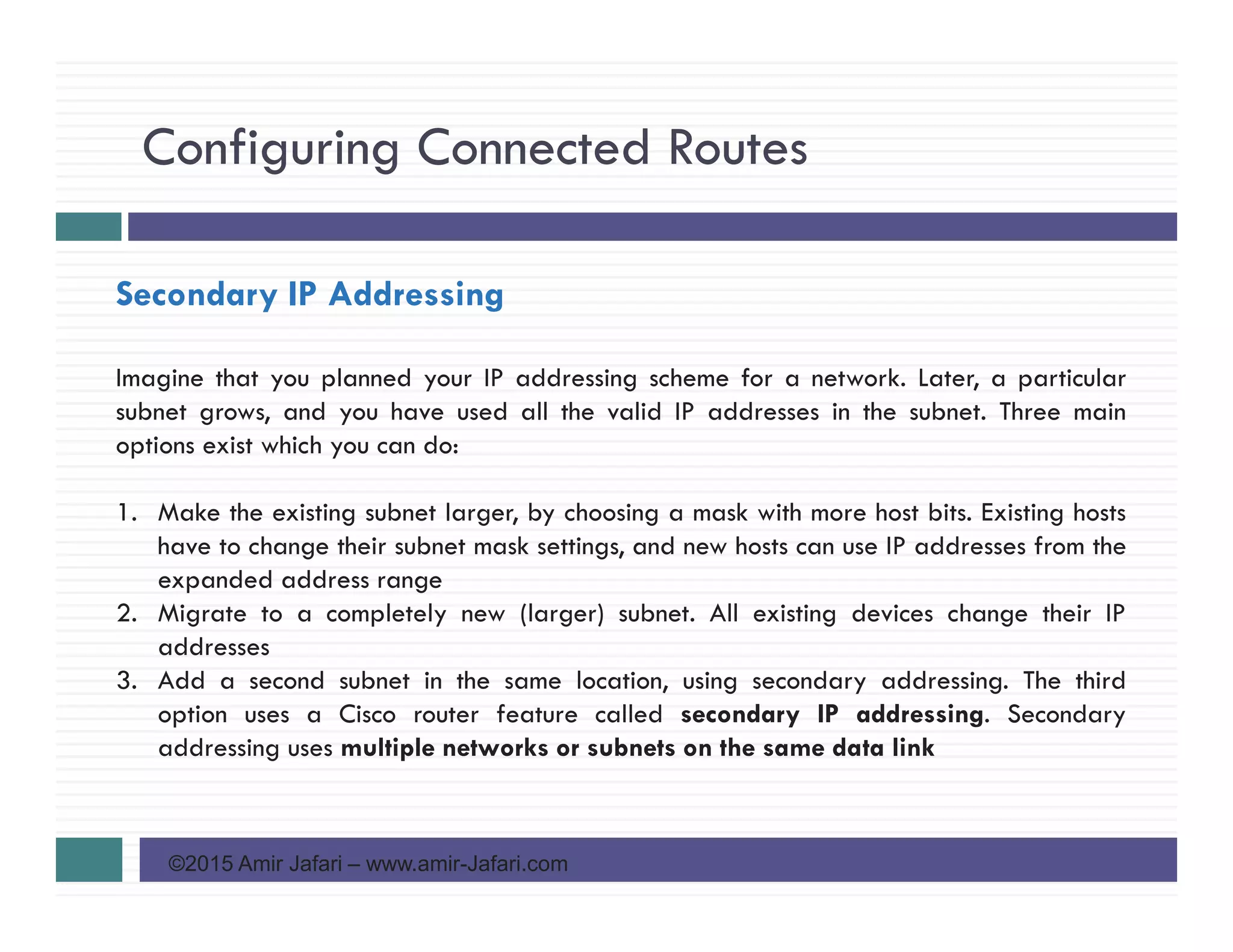 Configuring Connected Routes
©2015 Amir Jafari – www.amir-Jafari.com
Secondary IP Addressing
Imagine that you planned your IP addressing scheme for a network. Later, a particular
subnet grows, and you have used all the valid IP addresses in the subnet. Three main
options exist which you can do:
1. Make the existing subnet larger, by choosing a mask with more host bits. Existing hosts
have to change their subnet mask settings, and new hosts can use IP addresses from the
expanded address range
2. Migrate to a completely new (larger) subnet. All existing devices change their IP
addresses
3. Add a second subnet in the same location, using secondary addressing. The third
option uses a Cisco router feature called secondary IP addressing. Secondary
addressing uses multiple networks or subnets on the same data link
 