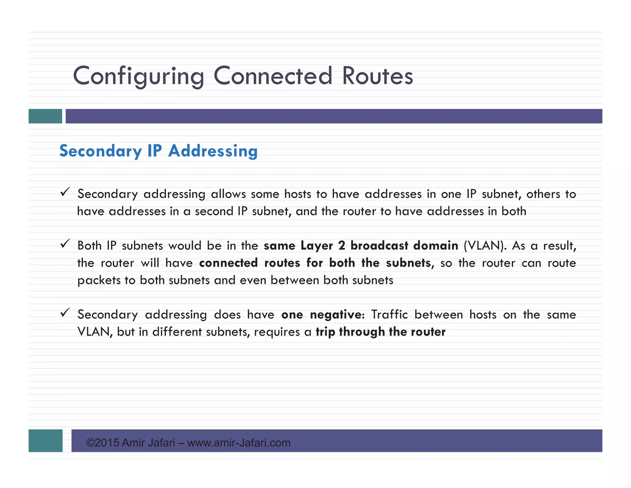 Configuring Connected Routes
©2015 Amir Jafari – www.amir-Jafari.com
Secondary IP Addressing
Secondary addressing allows some hosts to have addresses in one IP subnet, others to
have addresses in a second IP subnet, and the router to have addresses in both
Both IP subnets would be in the same Layer 2 broadcast domain (VLAN). As a result,
the router will have connected routes for both the subnets, so the router can route
packets to both subnets and even between both subnets
Secondary addressing does have one negative: Traffic between hosts on the same
VLAN, but in different subnets, requires a trip through the router
 
