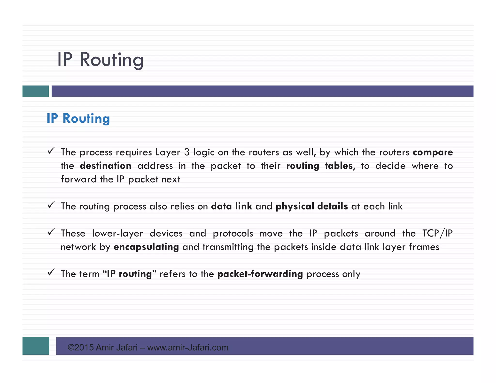 IP Routing
©2015 Amir Jafari – www.amir-Jafari.com
IP Routing
The process requires Layer 3 logic on the routers as well, by which the routers compare
the destination address in the packet to their routing tables, to decide where to
forward the IP packet next
The routing process also relies on data link and physical details at each link
These lower-layer devices and protocols move the IP packets around the TCP/IP
network by encapsulating and transmitting the packets inside data link layer frames
The term “IP routing” refers to the packet-forwarding process only
 