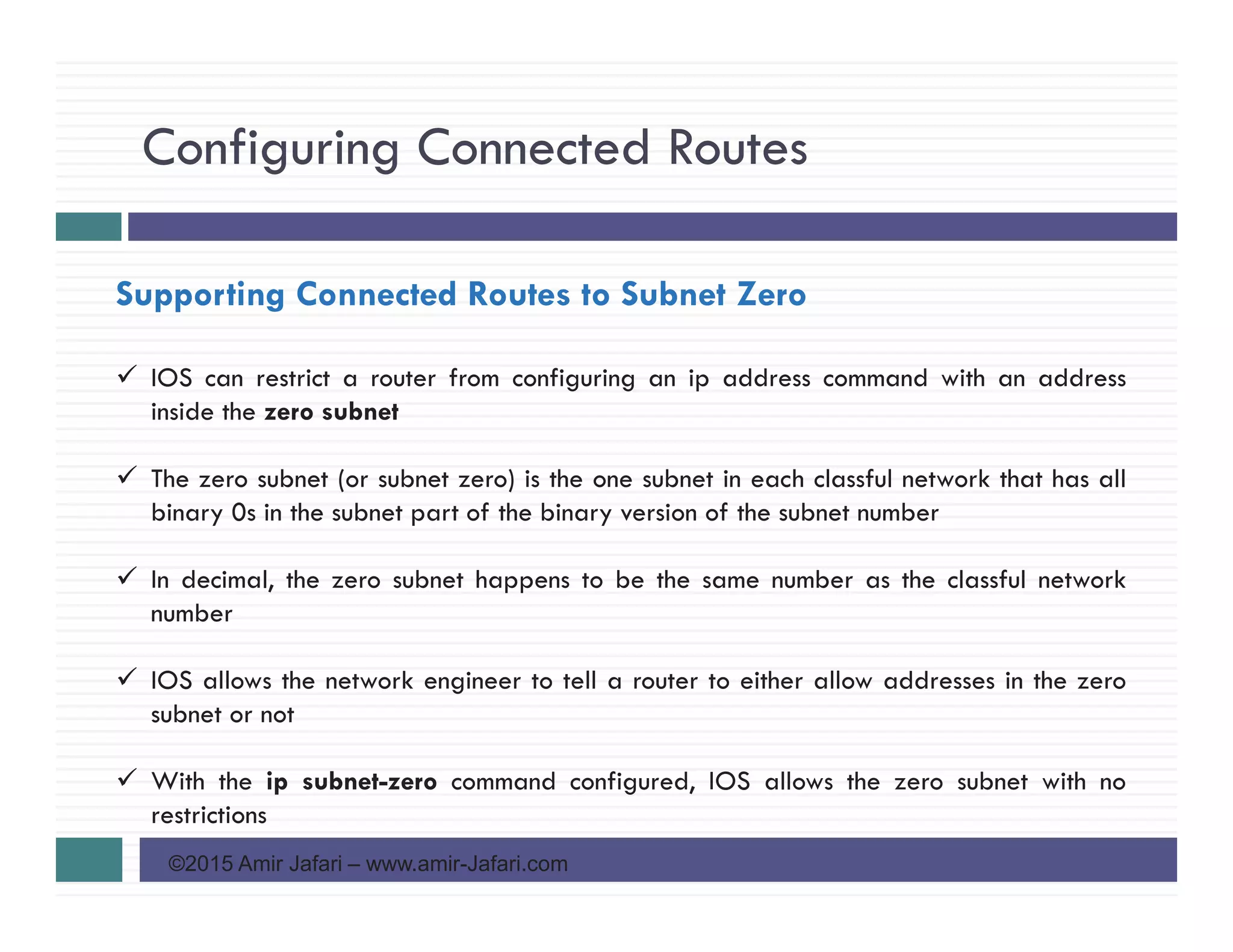 Configuring Connected Routes
©2015 Amir Jafari – www.amir-Jafari.com
Supporting Connected Routes to Subnet Zero
IOS can restrict a router from configuring an ip address command with an address
inside the zero subnet
The zero subnet (or subnet zero) is the one subnet in each classful network that has all
binary 0s in the subnet part of the binary version of the subnet number
In decimal, the zero subnet happens to be the same number as the classful network
number
IOS allows the network engineer to tell a router to either allow addresses in the zero
subnet or not
With the ip subnet-zero command configured, IOS allows the zero subnet with no
restrictions
 