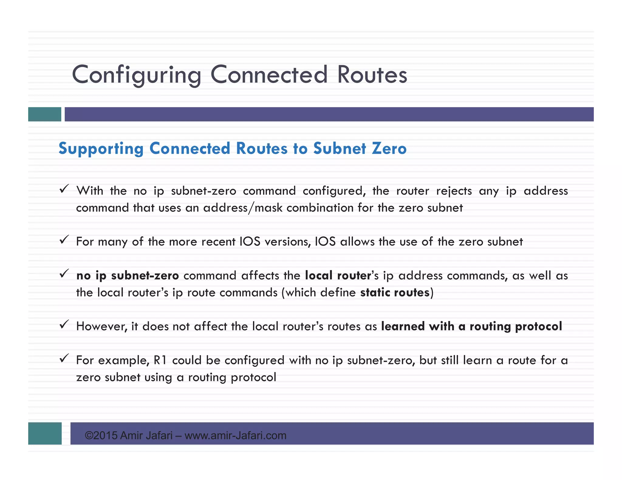 Configuring Connected Routes
©2015 Amir Jafari – www.amir-Jafari.com
Supporting Connected Routes to Subnet Zero
With the no ip subnet-zero command configured, the router rejects any ip address
command that uses an address/mask combination for the zero subnet
For many of the more recent IOS versions, IOS allows the use of the zero subnet
no ip subnet-zero command affects the local router’s ip address commands, as well as
the local router’s ip route commands (which define static routes)
However, it does not affect the local router’s routes as learned with a routing protocol
For example, R1 could be configured with no ip subnet-zero, but still learn a route for a
zero subnet using a routing protocol
 