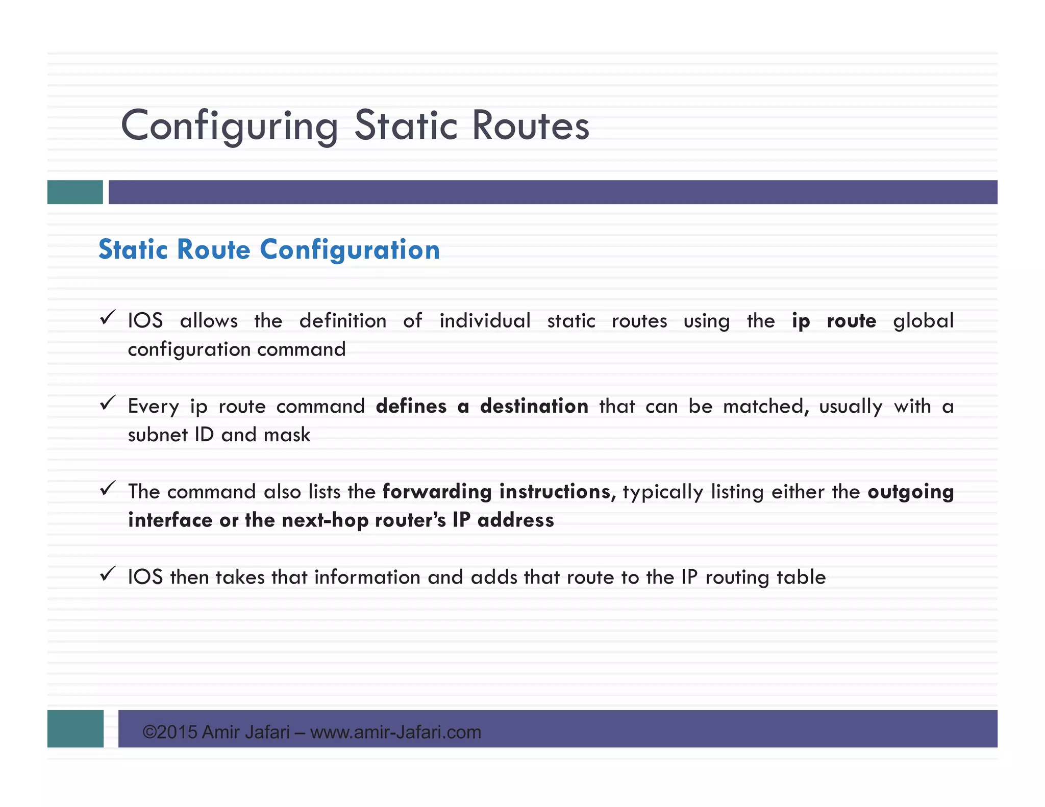 Configuring Static Routes
©2015 Amir Jafari – www.amir-Jafari.com
Static Route Configuration
IOS allows the definition of individual static routes using the ip route global
configuration command
Every ip route command defines a destination that can be matched, usually with a
subnet ID and mask
The command also lists the forwarding instructions, typically listing either the outgoing
interface or the next-hop router’s IP address
IOS then takes that information and adds that route to the IP routing table
 