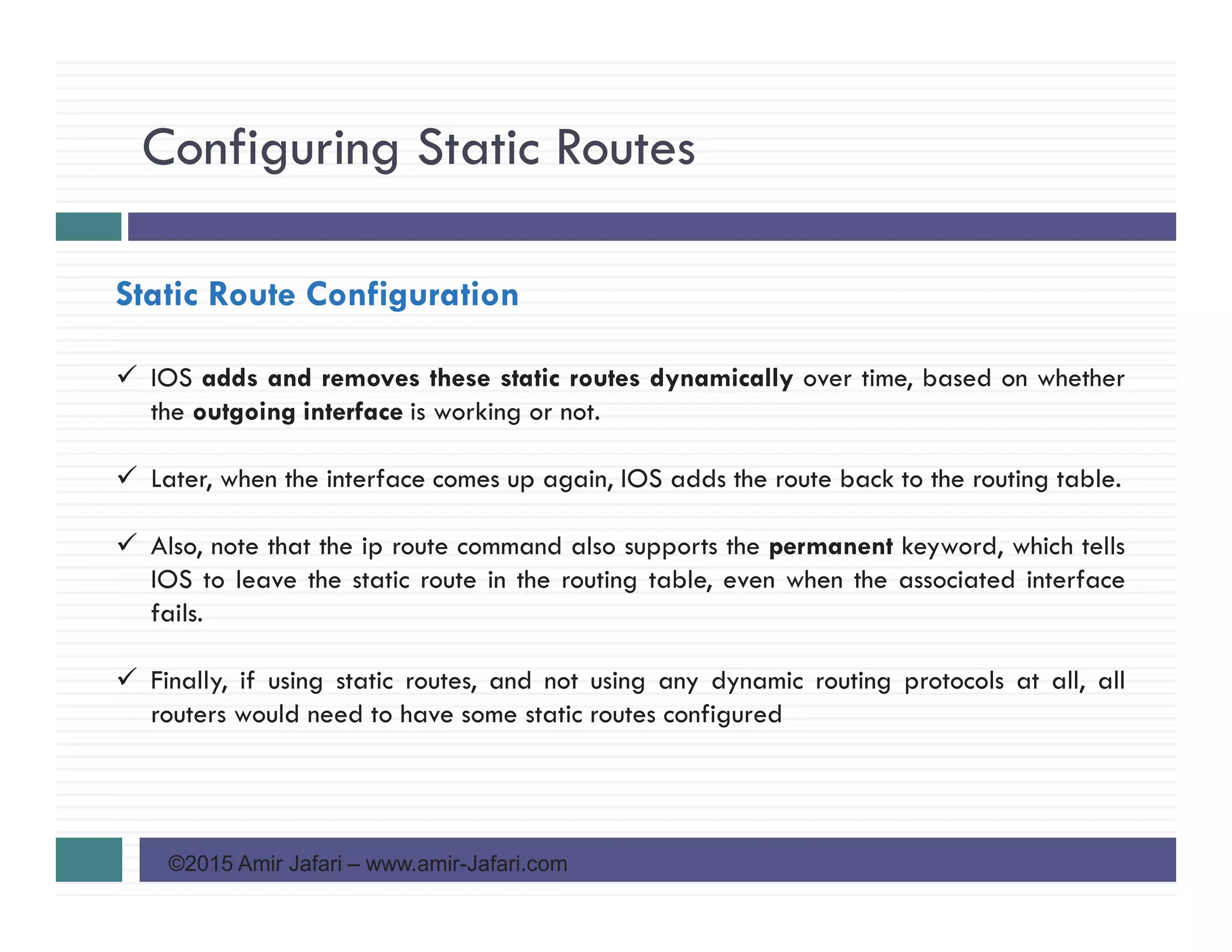 Configuring Static Routes
©2015 Amir Jafari – www.amir-Jafari.com
Static Route Configuration
IOS adds and removes these static routes dynamically over time, based on whether
the outgoing interface is working or not.
Later, when the interface comes up again, IOS adds the route back to the routing table.
Also, note that the ip route command also supports the permanent keyword, which tells
IOS to leave the static route in the routing table, even when the associated interface
fails.
Finally, if using static routes, and not using any dynamic routing protocols at all, all
routers would need to have some static routes configured
 