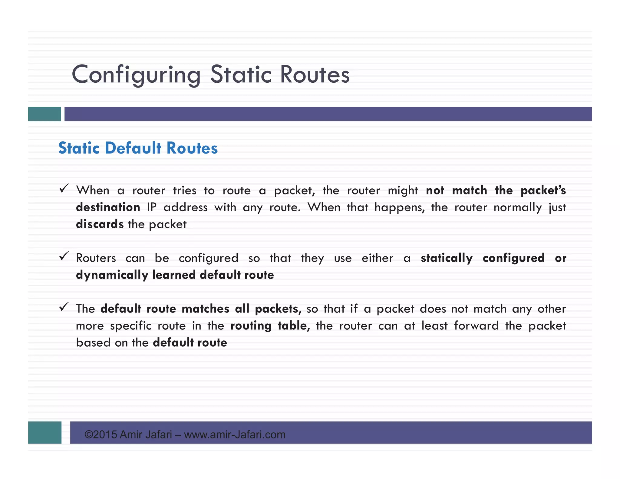 Configuring Static Routes
©2015 Amir Jafari – www.amir-Jafari.com
Static Default Routes
When a router tries to route a packet, the router might not match the packet’s
destination IP address with any route. When that happens, the router normally just
discards the packet
Routers can be configured so that they use either a statically configured or
dynamically learned default route
The default route matches all packets, so that if a packet does not match any other
more specific route in the routing table, the router can at least forward the packet
based on the default route
 