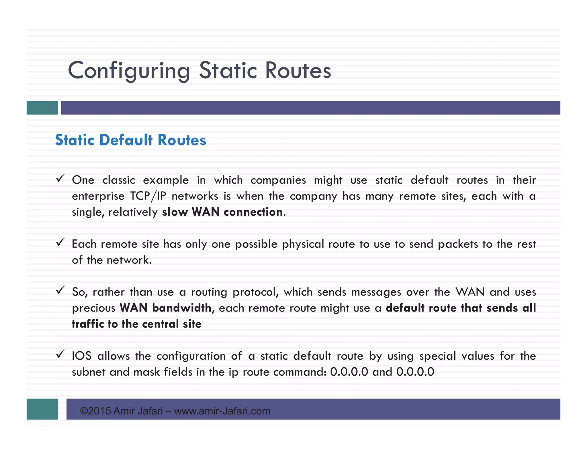 Configuring Static Routes
©2015 Amir Jafari – www.amir-Jafari.com
Static Default Routes
One classic example in which companies might use static default routes in their
enterprise TCP/IP networks is when the company has many remote sites, each with a
single, relatively slow WAN connection.
Each remote site has only one possible physical route to use to send packets to the rest
of the network.
So, rather than use a routing protocol, which sends messages over the WAN and uses
precious WAN bandwidth, each remote route might use a default route that sends all
traffic to the central site
IOS allows the configuration of a static default route by using special values for the
subnet and mask fields in the ip route command: 0.0.0.0 and 0.0.0.0
 