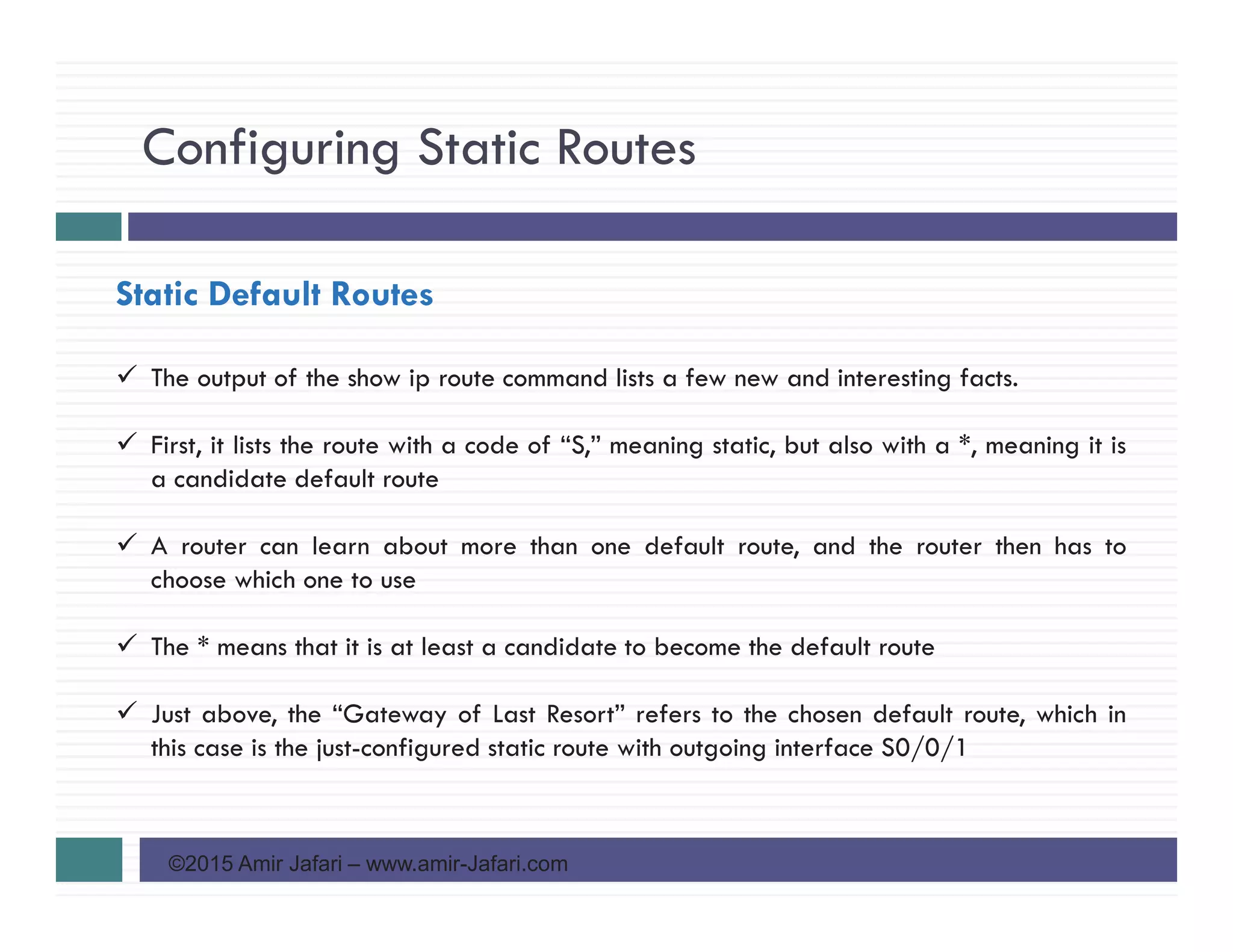 Configuring Static Routes
©2015 Amir Jafari – www.amir-Jafari.com
Static Default Routes
The output of the show ip route command lists a few new and interesting facts.
First, it lists the route with a code of “S,” meaning static, but also with a *, meaning it is
a candidate default route
A router can learn about more than one default route, and the router then has to
choose which one to use
The * means that it is at least a candidate to become the default route
Just above, the “Gateway of Last Resort” refers to the chosen default route, which in
this case is the just-configured static route with outgoing interface S0/0/1
 