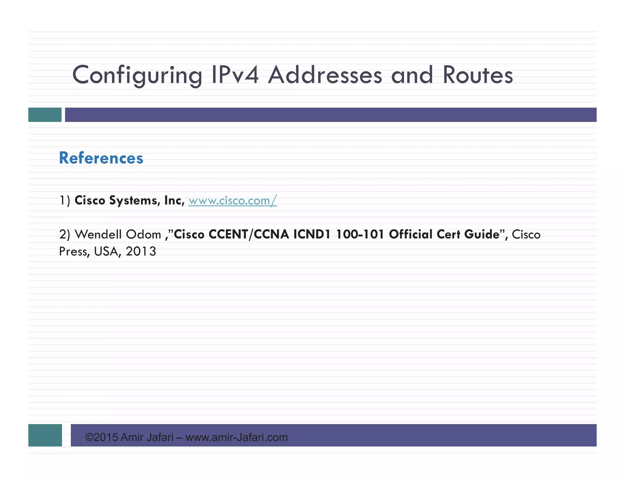 Configuring IPv4 Addresses and Routes
©2015 Amir Jafari – www.amir-Jafari.com
References
1) Cisco Systems, Inc, www.cisco.com/
2) Wendell Odom ,”Cisco CCENT/CCNA ICND1 100-101 Official Cert Guide”, Cisco
Press, USA, 2013
 