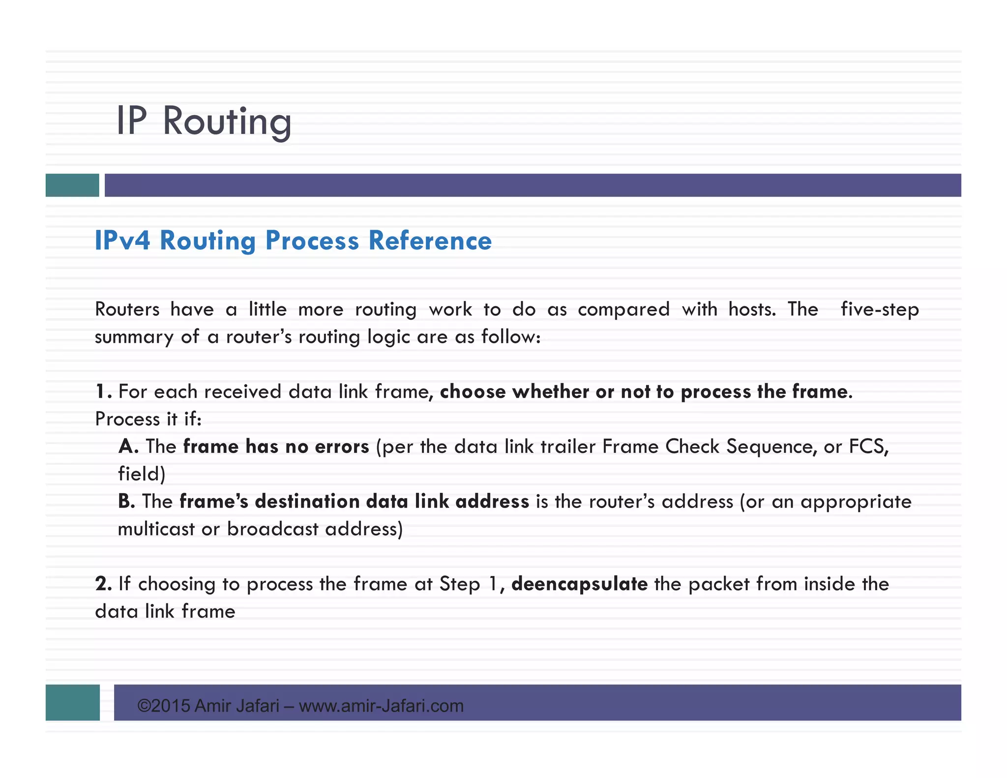 IP Routing
©2015 Amir Jafari – www.amir-Jafari.com
IPv4 Routing Process Reference
Routers have a little more routing work to do as compared with hosts. The five-step
summary of a router’s routing logic are as follow:
1. For each received data link frame, choose whether or not to process the frame.
Process it if:
A. The frame has no errors (per the data link trailer Frame Check Sequence, or FCS,
field)
B. The frame’s destination data link address is the router’s address (or an appropriate
multicast or broadcast address)
2. If choosing to process the frame at Step 1, deencapsulate the packet from inside the
data link frame
 