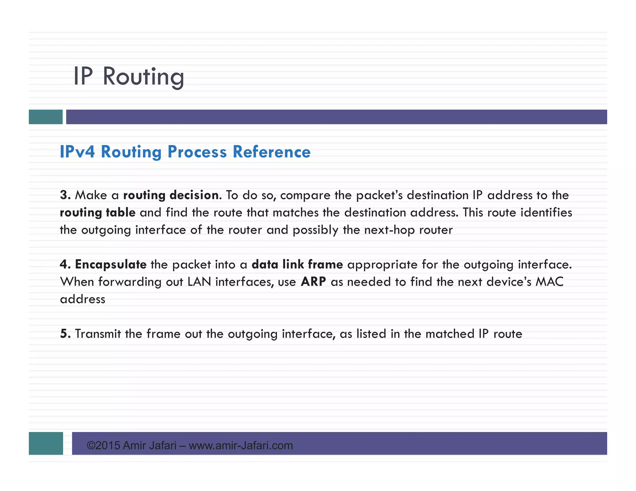 IP Routing
©2015 Amir Jafari – www.amir-Jafari.com
IPv4 Routing Process Reference
3. Make a routing decision. To do so, compare the packet’s destination IP address to the
routing table and find the route that matches the destination address. This route identifies
the outgoing interface of the router and possibly the next-hop router
4. Encapsulate the packet into a data link frame appropriate for the outgoing interface.
When forwarding out LAN interfaces, use ARP as needed to find the next device’s MAC
address
5. Transmit the frame out the outgoing interface, as listed in the matched IP route
 