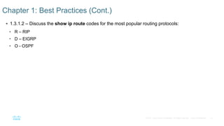 10
© 2016 Cisco and/or its affiliates. All rights reserved. Cisco Confidential
 1.3.1.2 – Discuss the show ip route codes for the most popular routing protocols:
• R – RIP
• D – EIGRP
• O - OSPF
Chapter 1: Best Practices (Cont.)
 