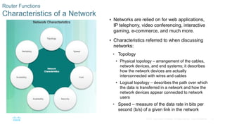 17
© 2016 Cisco and/or its affiliates. All rights reserved. Cisco Confidential
Router Functions
Characteristics of a Network
 Networks are relied on for web applications,
IP telephony, video conferencing, interactive
gaming, e-commerce, and much more.
 Characteristics referred to when discussing
networks:
• Topology
• Physical topology – arrangement of the cables,
network devices, and end systems; it describes
how the network devices are actually
interconnected with wires and cables
• Logical topology – describes the path over which
the data is transferred in a network and how the
network devices appear connected to network
users
• Speed – measure of the data rate in bits per
second (b/s) of a given link in the network
 