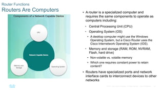 20
© 2016 Cisco and/or its affiliates. All rights reserved. Cisco Confidential
Router Functions
Routers Are Computers  A router is a specialized computer and
requires the same components to operate as
computers including:
• Central Processing Unit (CPU)
• Operating System (OS)
• A desktop computer might use the Windows
Operating System, but a Cisco Router uses the
Cisco Internetwork Operating System (IOS).
• Memory and storage (RAM, ROM, NVRAM,
Flash, hard drive)
• Non-volatile vs. volatile memory
• Which one requires constant power to retain
content?
 Routers have specialized ports and network
interface cards to interconnect devices to other
networks
 