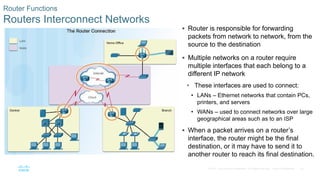 22
© 2016 Cisco and/or its affiliates. All rights reserved. Cisco Confidential
Router Functions
Routers Interconnect Networks
 Router is responsible for forwarding
packets from network to network, from the
source to the destination
 Multiple networks on a router require
multiple interfaces that each belong to a
different IP network
• These interfaces are used to connect:
• LANs – Ethernet networks that contain PCs,
printers, and servers
• WANs – used to connect networks over large
geographical areas such as to an ISP
 When a packet arrives on a router’s
interface, the router might be the final
destination, or it may have to send it to
another router to reach its final destination.
 