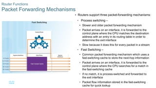 24
© 2016 Cisco and/or its affiliates. All rights reserved. Cisco Confidential
Router Functions
Packet Forwarding Mechanisms
 Routers support three packet-forwarding mechanisms:
• Process switching –
• Slower and older packet forwarding mechanism
• Packet arrives on an interface, it is forwarded to the
control plane where the CPU matches the destination
address with an entry in its routing table in order to
determine the exit interface
• Slow because it does this for every packet in a stream
• Fast Switching –
• Common packet forwarding mechanism which uses a
fast-switching cache to store the next-hop information
• Packet arrives on an interface, it is forwarded to the
control plane where the CPU searches for a match in
the fast-switching cache
• If no match, it is process-switched and forwarded to
the exit interface
• Packet flow information stored in the fast-switching
cache for quick lookup
 
