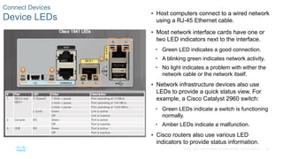 34
© 2016 Cisco and/or its affiliates. All rights reserved. Cisco Confidential
Connect Devices
Device LEDs
 Host computers connect to a wired network
using a RJ-45 Ethernet cable.
 Most network interface cards have one or
two LED indicators next to the interface.
• Green LED indicates a good connection.
• A blinking green indicates network activity.
• No light indicates a problem with either the
network cable or the network itself.
 Network infrastructure devices also use
LEDs to provide a quick status view. For
example, a Cisco Catalyst 2960 switch:
• Green LEDs indicate a switch is functioning
normally.
• Amber LEDs indicate a malfunction.
 Cisco routers also use various LED
indicators to provide status information.
 