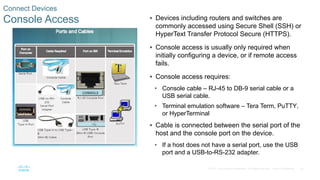 35
© 2016 Cisco and/or its affiliates. All rights reserved. Cisco Confidential
Connect Devices
Console Access  Devices including routers and switches are
commonly accessed using Secure Shell (SSH) or
HyperText Transfer Protocol Secure (HTTPS).
 Console access is usually only required when
initially configuring a device, or if remote access
fails.
 Console access requires:
• Console cable – RJ-45 to DB-9 serial cable or a
USB serial cable.
• Terminal emulation software – Tera Term, PuTTY,
or HyperTerminal
 Cable is connected between the serial port of the
host and the console port on the device.
• If a host does not have a serial port, use the USB
port and a USB-to-RS-232 adapter.
 