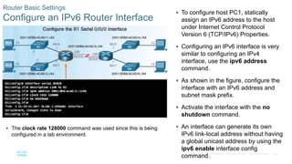 40
© 2016 Cisco and/or its affiliates. All rights reserved. Cisco Confidential
Router Basic Settings
Configure an IPv6 Router Interface
 To configure host PC1, statically
assign an IPv6 address to the host
under Internet Control Protocol
Version 6 (TCP/IPv6) Properties.
 Configuring an IPv6 interface is very
similar to configuring an IPv4
interface, use the ipv6 address
command.
 As shown in the figure, configure the
interface with an IPv6 address and
subnet mask prefix.
 Activate the interface with the no
shutdown command.
 An interface can generate its own
IPv6 link-local address without having
a global unicast address by using the
ipv6 enable interface config
command.
 The clock rate 128000 command was used since this is being
configured in a lab environment.
 