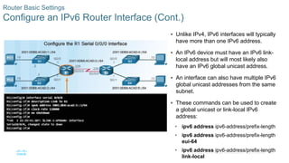 41
© 2016 Cisco and/or its affiliates. All rights reserved. Cisco Confidential
Router Basic Settings
Configure an IPv6 Router Interface (Cont.)
 Unlike IPv4, IPv6 interfaces will typically
have more than one IPv6 address.
 An IPv6 device must have an IPv6 link-
local address but will most likely also
have an IPv6 global unicast address.
 An interface can also have multiple IPv6
global unicast addresses from the same
subnet.
 These commands can be used to create
a global unicast or link-local IPv6
address:
• ipv6 address ipv6-address/prefix-length
• ipv6 address ipv6-address/prefix-length
eui-64
• ipv6 address ipv6-address/prefix-length
link-local
 