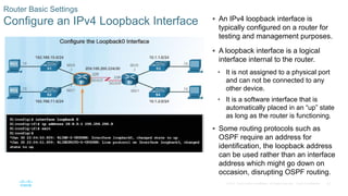 42
© 2016 Cisco and/or its affiliates. All rights reserved. Cisco Confidential
Router Basic Settings
Configure an IPv4 Loopback Interface  An IPv4 loopback interface is
typically configured on a router for
testing and management purposes.
 A loopback interface is a logical
interface internal to the router.
• It is not assigned to a physical port
and can not be connected to any
other device.
• It is a software interface that is
automatically placed in an “up” state
as long as the router is functioning.
 Some routing protocols such as
OSPF require an address for
identification, the loopback address
can be used rather than an interface
address which might go down on
occasion, disrupting OSPF routing.
 
