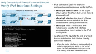 45
© 2016 Cisco and/or its affiliates. All rights reserved. Cisco Confidential
Verify Connectivity of Directly Connected Networks
Verify IPv6 Interface Settings  IPv6 commands used for interface
configuration verification are similar to IPv4.
• show ipv6 interface brief – If the output
shows up/up, this shows that Layers 1 and 2
are operational
• show ipv6 interface interface-id – Shows
the interface status and all of the IPv6
addresses that belong to the interface.
• show ipv6 route – Verifies that IPv6
networks and specific IPv6 interface
addresses have been installed in the IPv6
routing table.
 As shown in the figure to the left, a ‘C’ next
to a route indicates that this is a directly
connected network.
• When the router interface is configured with a
global unicast address and is in the “up/up”
state, the IPv6 prefix length is added to the
IPv6 routing table as a connected route.
 