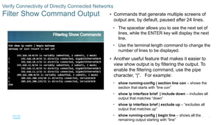 46
© 2016 Cisco and/or its affiliates. All rights reserved. Cisco Confidential
Verify Connectivity of Directly Connected Networks
Filter Show Command Output  Commands that generate multiple screens of
output are, by default, paused after 24 lines.
• The spacebar allows you to see the next set of
lines, while the ENTER key will display the next
line.
• Use the terminal length command to change the
number of lines to be displayed.
 Another useful feature that makes it easier to
view show output is by filtering the output. To
enable the filtering command, use the pipe
character, “|”. For example:
• show running-config | section line con – shows the
section that starts with “line con”
• show ip interface brief | include down – includes all
output that matches “down”
• show ip interface brief | exclude up – “excludes all
output that matches up”
• show running-config | begin line – shows all the
remaining output starting with “line”
 