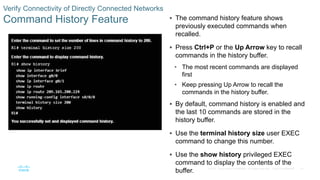 47
© 2016 Cisco and/or its affiliates. All rights reserved. Cisco Confidential
Verify Connectivity of Directly Connected Networks
Command History Feature  The command history feature shows
previously executed commands when
recalled.
 Press Ctrl+P or the Up Arrow key to recall
commands in the history buffer.
• The most recent commands are displayed
first
• Keep pressing Up Arrow to recall the
commands in the history buffer.
 By default, command history is enabled and
the last 10 commands are stored in the
history buffer.
 Use the terminal history size user EXEC
command to change this number.
 Use the show history privileged EXEC
command to display the contents of the
buffer.
 
