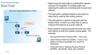 60
© 2016 Cisco and/or its affiliates. All rights reserved. Cisco Confidential
Path Determination
Best Path
 Determining the best path to a destination network
involves the evaluation of multiple paths and
selecting the optimum or shortest path to reach that
network.
 The best path is selected based on the metric or
value that is used by the routing protocol.
 The best path to a network is the path with the
lowest metric. A metric is a value that is used to
measure the distance to a given network.
 Each dynamic routing protocols has their own rules
and metrics to build and update routing tables. For
example:
• Routing Information Protocol (RIP) – Hop count
• Open Shortest Path First (OSPF) – Cisco’s cost
based cumulative bandwidth from source to
destination
• Enhanced Interior Gateway Routing Protocol
(EIGRP) – Bandwidth, delay, load, reliability
 