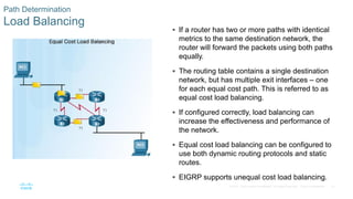 61
© 2016 Cisco and/or its affiliates. All rights reserved. Cisco Confidential
Path Determination
Load Balancing
 If a router has two or more paths with identical
metrics to the same destination network, the
router will forward the packets using both paths
equally.
 The routing table contains a single destination
network, but has multiple exit interfaces – one
for each equal cost path. This is referred to as
equal cost load balancing.
 If configured correctly, load balancing can
increase the effectiveness and performance of
the network.
 Equal cost load balancing can be configured to
use both dynamic routing protocols and static
routes.
 EIGRP supports unequal cost load balancing.
 
