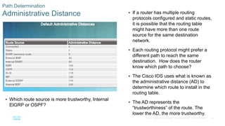 62
© 2016 Cisco and/or its affiliates. All rights reserved. Cisco Confidential
Path Determination
Administrative Distance  If a router has multiple routing
protocols configured and static routes,
it is possible that the routing table
might have more than one route
source for the same destination
network.
 Each routing protocol might prefer a
different path to reach the same
destination. How does the router
know which path to choose?
 The Cisco IOS uses what is known as
the administrative distance (AD) to
determine which route to install in the
routing table.
 The AD represents the
“trustworthiness” of the route. The
lower the AD, the more trustworthy.
 Which route source is more trustworthy, Internal
EIGRP or OSPF?
 