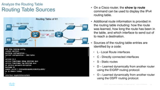 65
© 2016 Cisco and/or its affiliates. All rights reserved. Cisco Confidential
Analyze the Routing Table
Routing Table Sources
 On a Cisco router, the show ip route
command can be used to display the IPv4
routing table.
 Additional route information is provided in
the routing table including: how the route
was learned, how long the route has been in
the table, and which interface to send out of
to reach a destination.
 Sources of the routing table entries are
identified by a code:
• L - Local Route interfaces
• C - Directly connected interfaces
• S - Static routes
• D – Learned dynamically from another router
using the EIGRP routing protocol.
• O – Learned dynamically from another router
using the OSPF routing protocol.
 